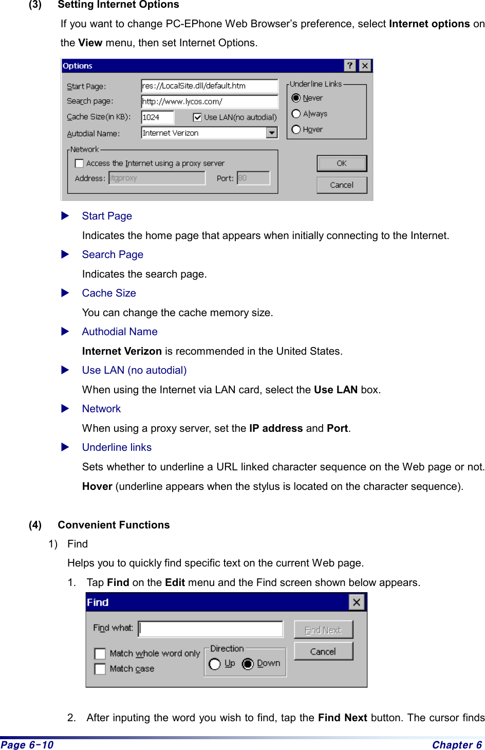 Page 6-10  Chapter 6 (3)  Setting Internet Options If you want to change PC-EPhone Web Browser’s preference, select Internet options on the View menu, then set Internet Options.  X Start Page Indicates the home page that appears when initially connecting to the Internet. X Search Page   Indicates the search page. X Cache Size You can change the cache memory size. X Authodial Name Internet Verizon is recommended in the United States. X Use LAN (no autodial) When using the Internet via LAN card, select the Use LAN box. X Network When using a proxy server, set the IP address and Port. X Underline links Sets whether to underline a URL linked character sequence on the Web page or not. Hover (underline appears when the stylus is located on the character sequence).  (4) Convenient Functions 1) Find Helps you to quickly find specific text on the current Web page.   1. Tap Find on the Edit menu and the Find screen shown below appears.     2.  After inputing the word you wish to find, tap the Find Next button. The cursor finds 