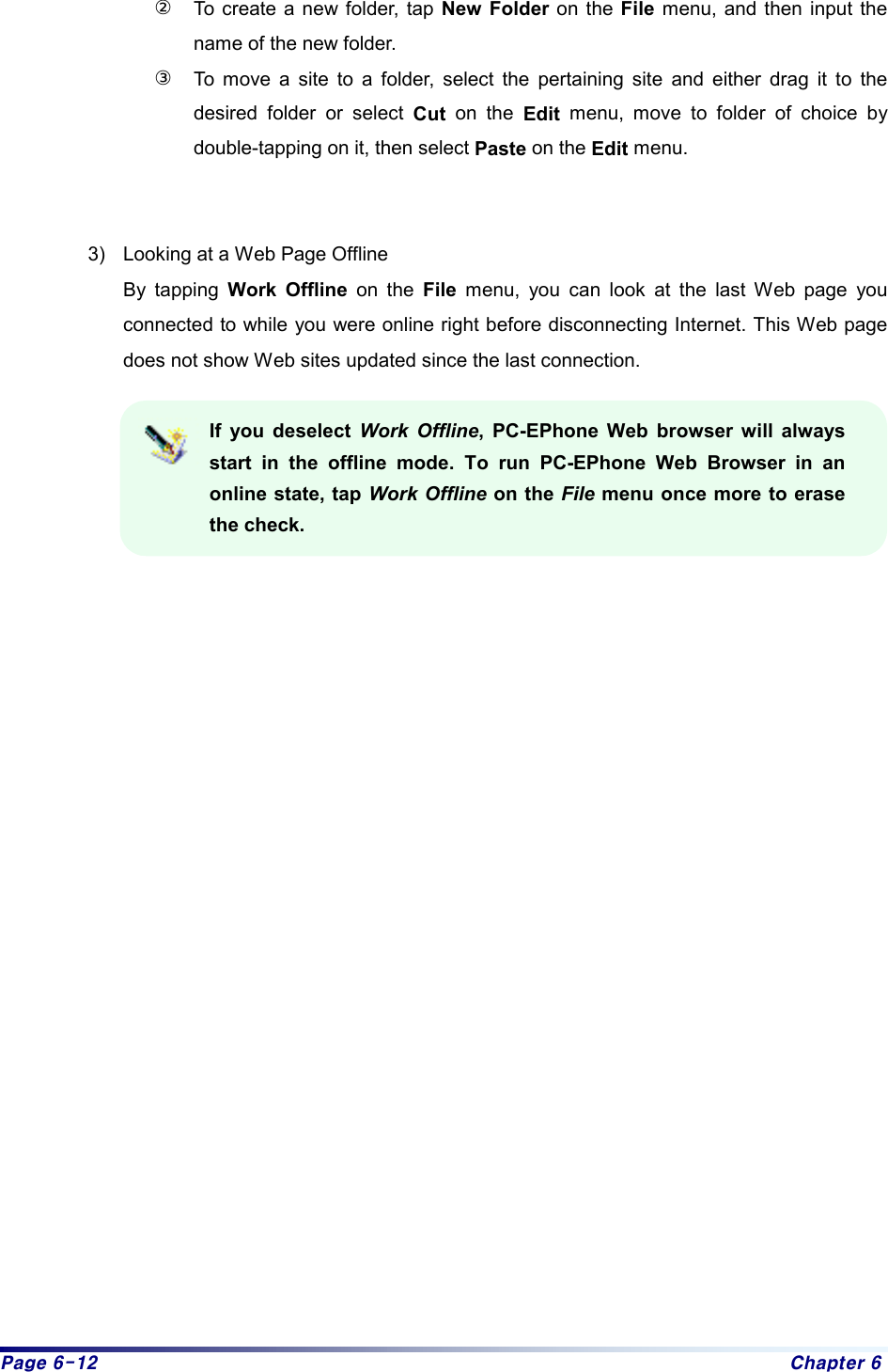 Page 6-12  Chapter 6 ②  To create a new folder, tap New Folder on the File menu, and then input the name of the new folder.   ③  To move a site to a folder, select the pertaining site and either drag it to the desired folder or select Cut on the Edit menu, move to folder of choice by double-tapping on it, then select Paste on the Edit menu.     3)  Looking at a Web Page Offline By tapping Work Offline on the File menu, you can look at the last Web page you connected to while you were online right before disconnecting Internet. This Web page does not show Web sites updated since the last connection.    If you deselect Work Offline, PC-EPhone Web browser will always start in the offline mode. To run PC-EPhone Web Browser in an online state, tap Work Offline on the File menu once more to erase the check.                       