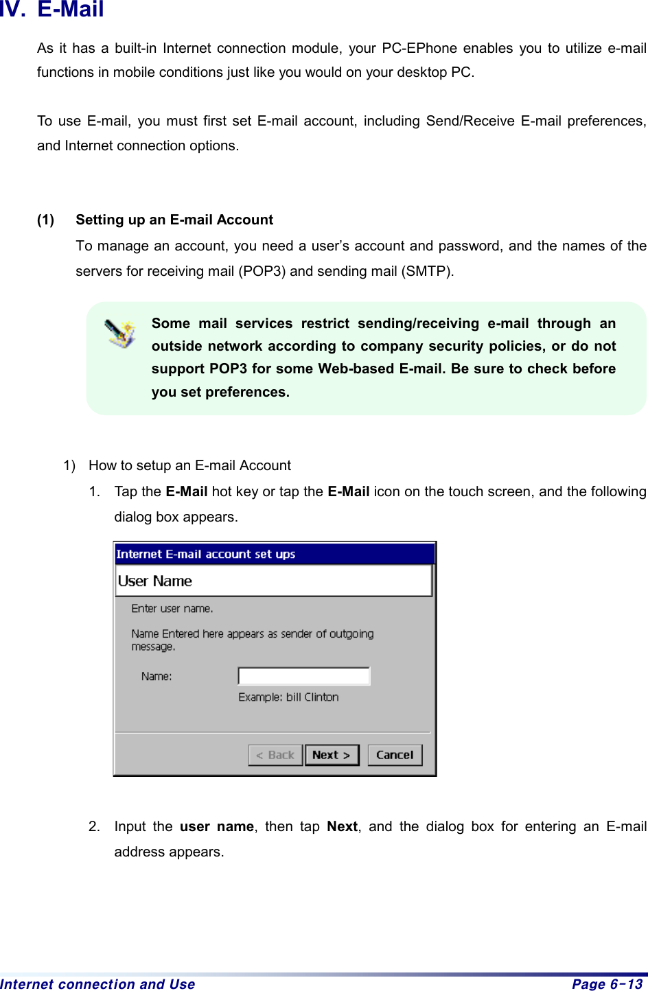 Internet connection and Use  Page 6-13 IV. E-Mail As it has a built-in Internet connection module, your PC-EPhone enables you to utilize e-mail functions in mobile conditions just like you would on your desktop PC.  To use E-mail, you must first set E-mail account, including Send/Receive E-mail preferences, and Internet connection options.   (1)  Setting up an E-mail Account To manage an account, you need a user’s account and password, and the names of the servers for receiving mail (POP3) and sending mail (SMTP).    Some mail services restrict sending/receiving e-mail through an outside network according to company security policies, or do not support POP3 for some Web-based E-mail. Be sure to check before you set preferences.   1)  How to setup an E-mail Account 1. Tap the E-Mail hot key or tap the E-Mail icon on the touch screen, and the following dialog box appears.   2. Input the user name, then tap Next, and the dialog box for entering an E-mail address appears.   