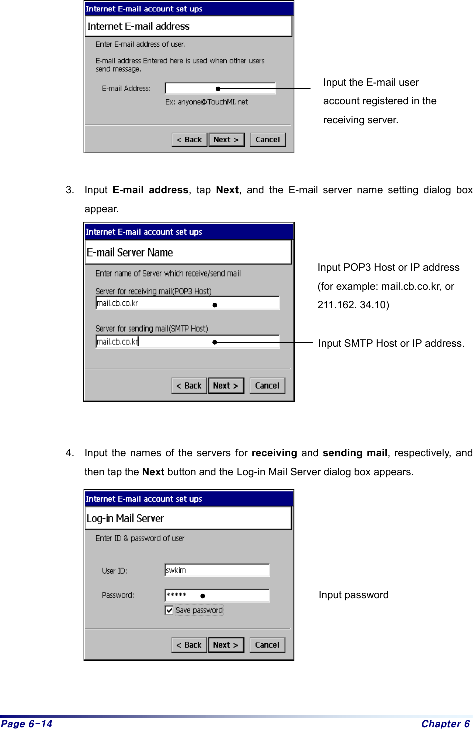 Page 6-14  Chapter 6   3. Input E-mail address, tap Next, and the E-mail server name setting dialog box appear.     4.  Input the names of the servers for receiving and sending mail, respectively, and then tap the Next button and the Log-in Mail Server dialog box appears.      Input the E-mail user account registered in the receiving server. Input POP3 Host or IP address (for example: mail.cb.co.kr, or 211.162. 34.10) Input SMTP Host or IP address. Input password 