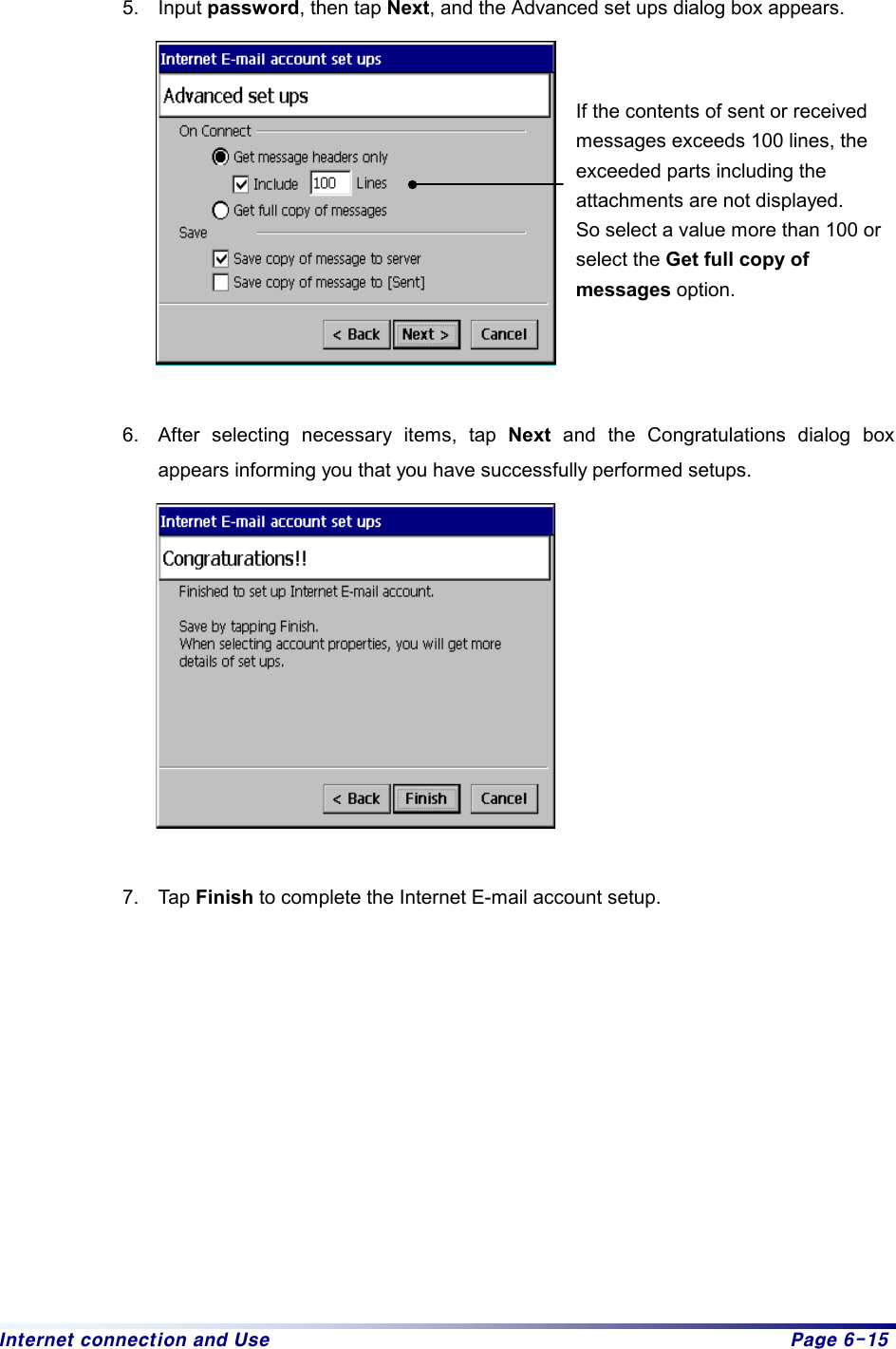 Internet connection and Use  Page 6-15  5. Input password, then tap Next, and the Advanced set ups dialog box appears.     6.  After selecting necessary items, tap Next and the Congratulations dialog box appears informing you that you have successfully performed setups.     7. Tap Finish to complete the Internet E-mail account setup.              If the contents of sent or received messages exceeds 100 lines, the exceeded parts including the attachments are not displayed. So select a value more than 100 or select the Get full copy of messages option. 