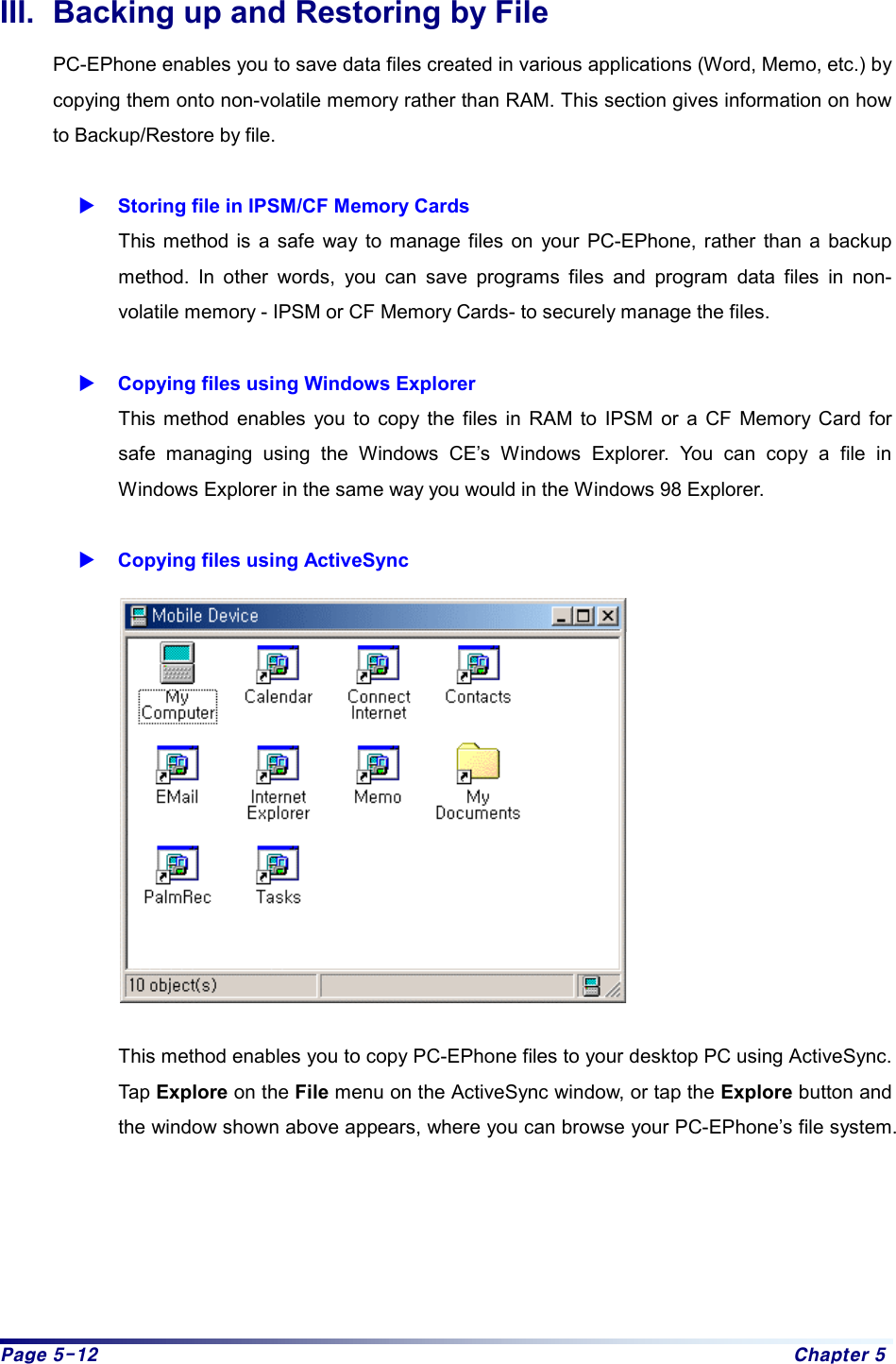 Page 5-12  Chapter 5 III.  Backing up and Restoring by File PC-EPhone enables you to save data files created in various applications (Word, Memo, etc.) by copying them onto non-volatile memory rather than RAM. This section gives information on how to Backup/Restore by file.  X Storing file in IPSM/CF Memory Cards This method is a safe way to manage files on your PC-EPhone, rather than a backup method. In other words, you can save programs files and program data files in non-volatile memory - IPSM or CF Memory Cards- to securely manage the files.    X Copying files using Windows Explorer This method enables you to copy the files in RAM to IPSM or a CF Memory Card for safe managing using the Windows CE’s Windows Explorer. You can copy a file in Windows Explorer in the same way you would in the Windows 98 Explorer.  X Copying files using ActiveSync          This method enables you to copy PC-EPhone files to your desktop PC using ActiveSync. Tap Explore on the File menu on the ActiveSync window, or tap the Explore button and the window shown above appears, where you can browse your PC-EPhone’s file system.     