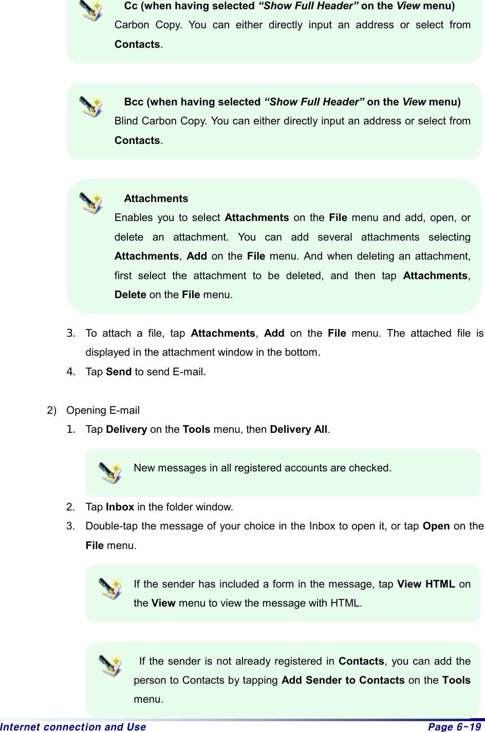 Internet connection and Use  Page 6-19  Cc (when having selected “Show Full Header” on the View menu) Carbon Copy. You can either directly input an address or select from Contacts.   Bcc (when having selected “Show Full Header” on the View menu) Blind Carbon Copy. You can either directly input an address or select from Contacts.   Attachments Enables you to select Attachments on the File menu and add, open, or delete an attachment. You can add several attachments selecting Attachments,  Add on the File menu. And when deleting an attachment, first select the attachment to be deleted, and then tap Attachments, Delete on the File menu.  3.  To attach a file, tap Attachments,  Add on the File menu. The attached file is displayed in the attachment window in the bottom. 4.  Tap Send to send E-mail.   2) Opening E-mail 1.  Tap Delivery on the Tools menu, then Delivery All.   New messages in all registered accounts are checked.  2. Tap Inbox in the folder window.   3.  Double-tap the message of your choice in the Inbox to open it, or tap Open on the File menu.  If the sender has included a form in the message, tap View HTML on the View menu to view the message with HTML.     If the sender is not already registered in Contacts, you can add the person to Contacts by tapping Add Sender to Contacts on the Tools menu. 