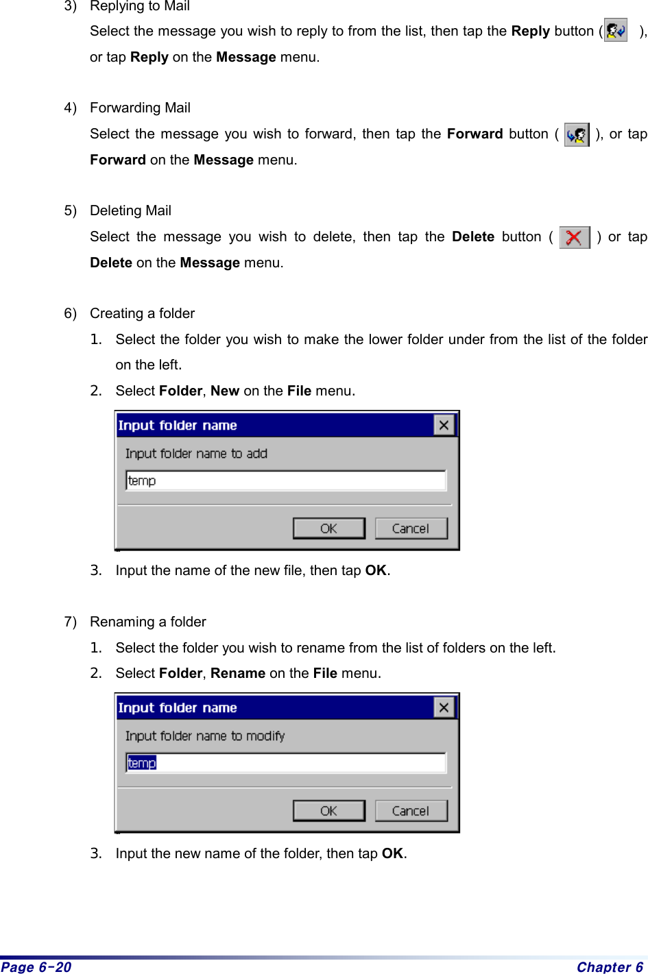 Page 6-20  Chapter 6  3)  Replying to Mail Select the message you wish to reply to from the list, then tap the Reply button (     ), or tap Reply on the Message menu.  4) Forwarding Mail Select the message you wish to forward, then tap the Forward button (     ), or tap Forward on the Message menu.  5) Deleting Mail Select the message you wish to delete, then tap the Delete button (      ) or tap Delete on the Message menu.  6)  Creating a folder 1.  Select the folder you wish to make the lower folder under from the list of the folder on the left. 2.  Select Folder, New on the File menu.  3.  Input the name of the new file, then tap OK.   7)  Renaming a folder   1.  Select the folder you wish to rename from the list of folders on the left.  2.  Select Folder, Rename on the File menu.   3.  Input the new name of the folder, then tap OK.    