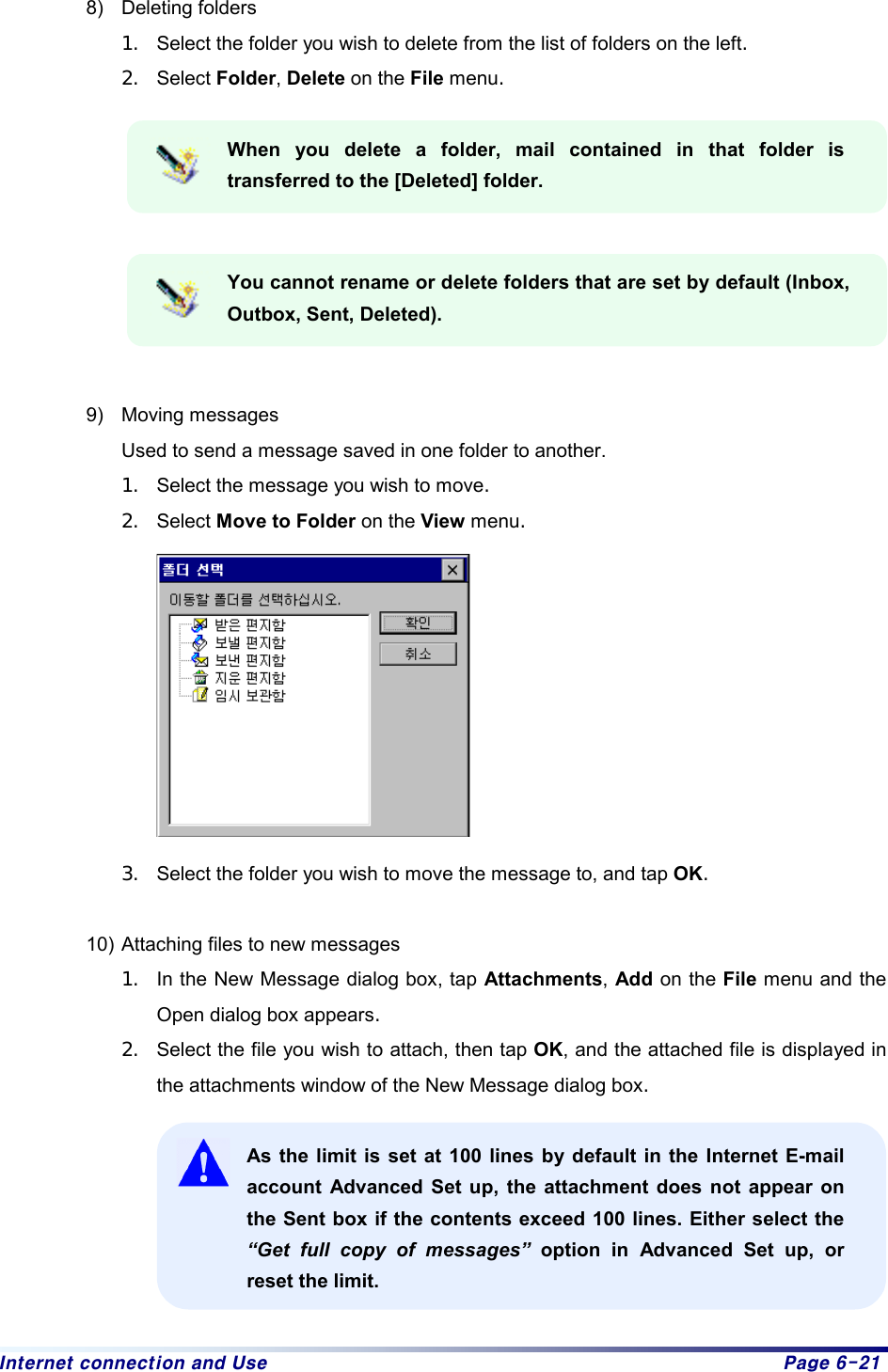 Internet connection and Use  Page 6-21 8) Deleting folders 1.  Select the folder you wish to delete from the list of folders on the left.  2.  Select Folder, Delete on the File menu.   When you delete a folder, mail contained in that folder is transferred to the [Deleted] folder.   You cannot rename or delete folders that are set by default (Inbox, Outbox, Sent, Deleted).     9) Moving messages Used to send a message saved in one folder to another. 1.  Select the message you wish to move.  2.  Select Move to Folder on the View menu.           3.  Select the folder you wish to move the message to, and tap OK.   10) Attaching files to new messages 1.  In the New Message dialog box, tap Attachments, Add on the File menu and the Open dialog box appears. 2.  Select the file you wish to attach, then tap OK, and the attached file is displayed in the attachments window of the New Message dialog box.  As the limit is set at 100 lines by default in the Internet E-mail account Advanced Set up, the attachment does not appear on the Sent box if the contents exceed 100 lines. Either select the “Get full copy of messages” option in Advanced Set up, or reset the limit.  