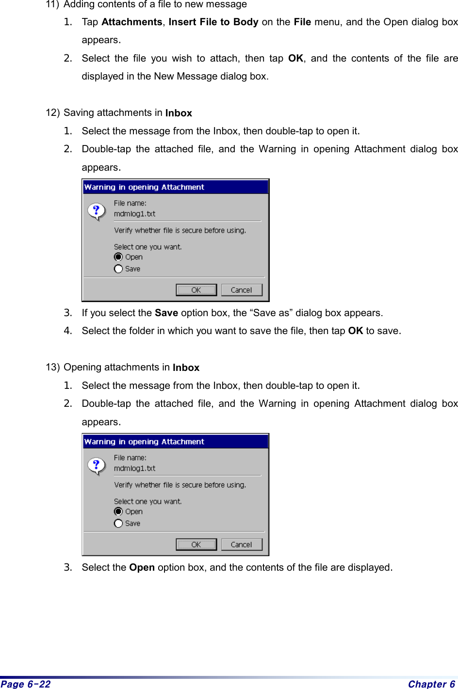 Page 6-22  Chapter 6  11)  Adding contents of a file to new message 1.  Tap Attachments, Insert File to Body on the File menu, and the Open dialog box appears. 2.  Select the file you wish to attach, then tap OK, and the contents of the file are displayed in the New Message dialog box.  12) Saving attachments in Inbox 1.  Select the message from the Inbox, then double-tap to open it. 2.  Double-tap the attached file, and the Warning in opening Attachment dialog box appears.  3.  If you select the Save option box, the “Save as” dialog box appears.   4.  Select the folder in which you want to save the file, then tap OK to save.  13) Opening attachments in Inbox 1.  Select the message from the Inbox, then double-tap to open it. 2.  Double-tap the attached file, and the Warning in opening Attachment dialog box appears.  3.  Select the Open option box, and the contents of the file are displayed.   