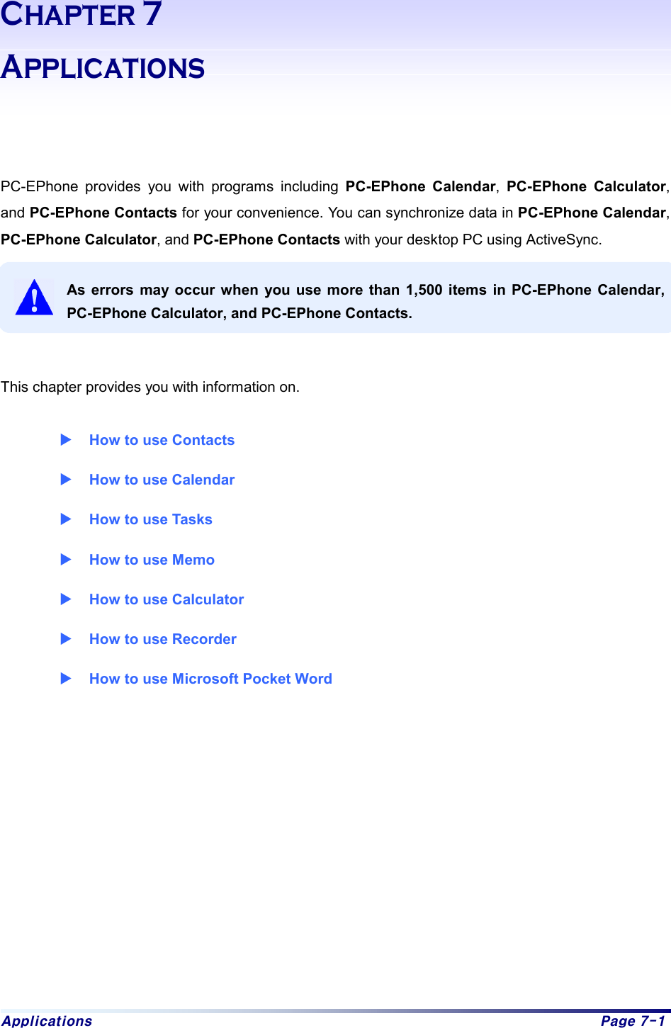 Applications  Page 7-1 Chapter 7 Applications    PC-EPhone provides you with programs including PC-EPhone Calendar,  PC-EPhone Calculator, and PC-EPhone Contacts for your convenience. You can synchronize data in PC-EPhone Calendar, PC-EPhone Calculator, and PC-EPhone Contacts with your desktop PC using ActiveSync.    As errors may occur when you use more than 1,500 items in PC-EPhone Calendar, PC-EPhone Calculator, and PC-EPhone Contacts.   This chapter provides you with information on.    X How to use Contacts X How to use Calendar X How to use Tasks X How to use Memo X How to use Calculator X How to use Recorder X How to use Microsoft Pocket Word            