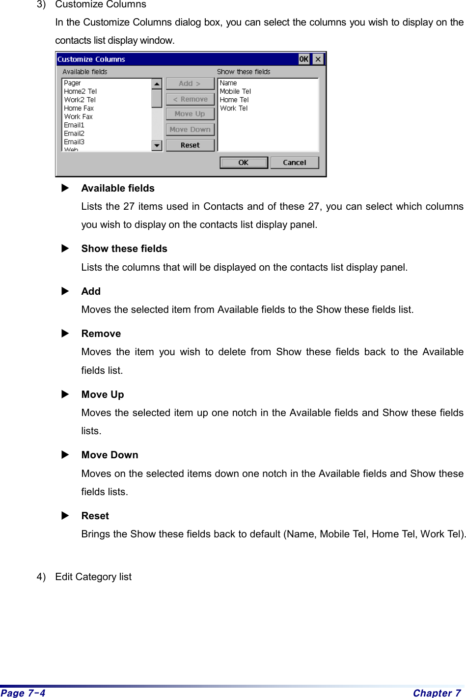 Page 7-4  Chapter 7  3) Customize Columns In the Customize Columns dialog box, you can select the columns you wish to display on the contacts list display window.    X Available fields Lists the 27 items used in Contacts and of these 27, you can select which columns you wish to display on the contacts list display panel.   X Show these fields Lists the columns that will be displayed on the contacts list display panel.   X Add Moves the selected item from Available fields to the Show these fields list.   X Remove Moves the item you wish to delete from Show these fields back to the Available fields list.   X Move Up Moves the selected item up one notch in the Available fields and Show these fields lists.  X Move Down Moves on the selected items down one notch in the Available fields and Show these fields lists. X Reset Brings the Show these fields back to default (Name, Mobile Tel, Home Tel, Work Tel).    4)  Edit Category list   