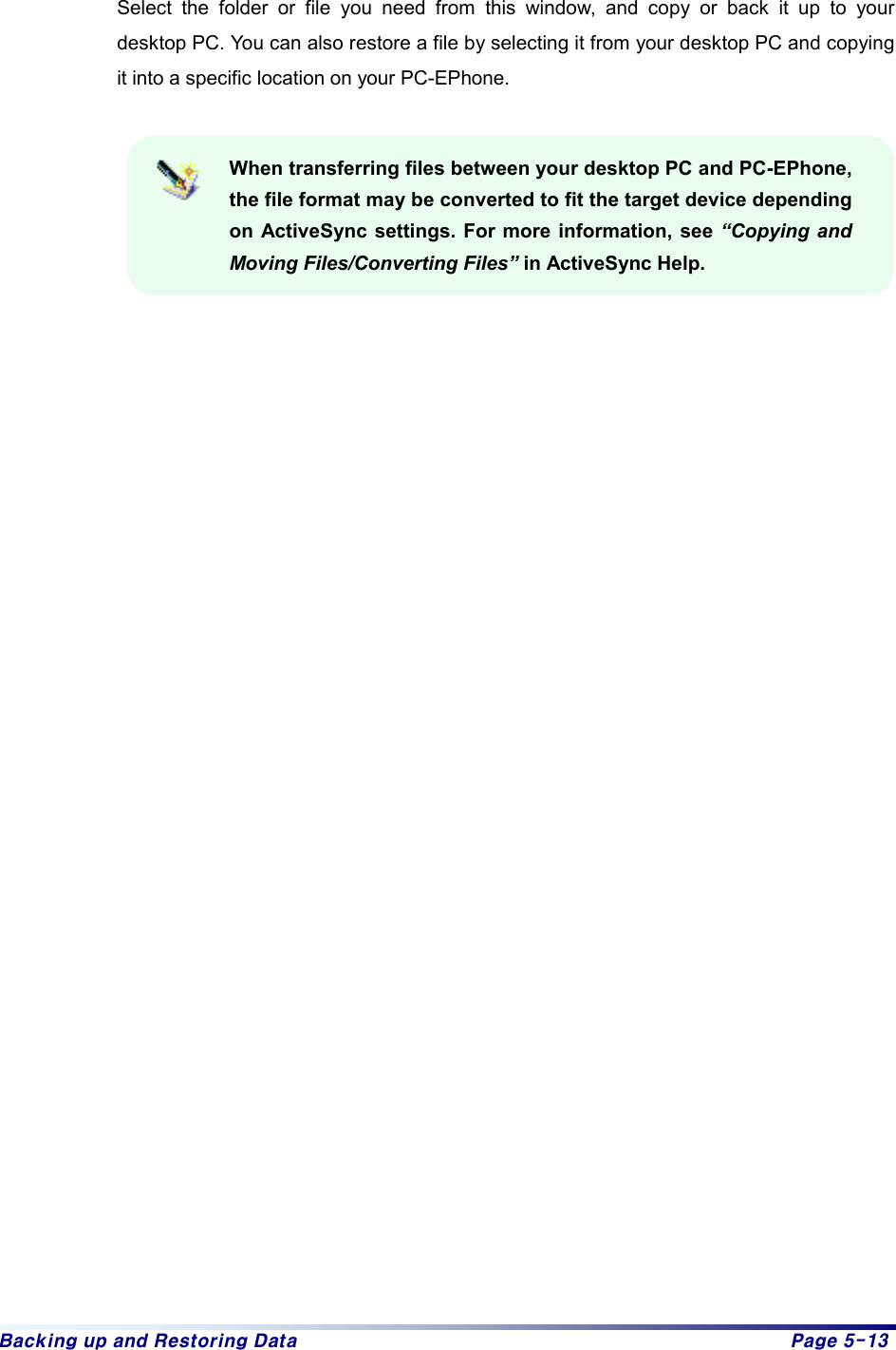 Backing up and Restoring Data  Page 5-13  Select the folder or file you need from this window, and copy or back it up to your desktop PC. You can also restore a file by selecting it from your desktop PC and copying it into a specific location on your PC-EPhone.  When transferring files between your desktop PC and PC-EPhone, the file format may be converted to fit the target device depending on ActiveSync settings. For more information, see “Copying and Moving Files/Converting Files” in ActiveSync Help.    