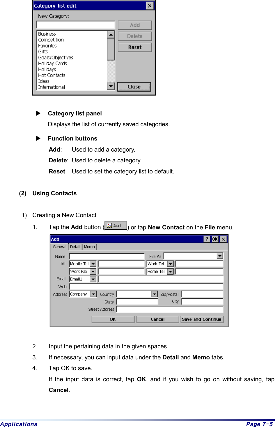 Applications  Page 7-5   X Category list panel  Displays the list of currently saved categories.   X Function buttons Add:  Used to add a category.   Delete:  Used to delete a category.   Reset:  Used to set the category list to default.     (2)  Using Contacts  1)  Creating a New Contact 1. Tap the Add button ( ) or tap New Contact on the File menu.     2.  Input the pertaining data in the given spaces. 3.  If necessary, you can input data under the Detail and Memo tabs. 4.  Tap OK to save.   If the input data is correct, tap OK, and if you wish to go on without saving, tap Cancel.   