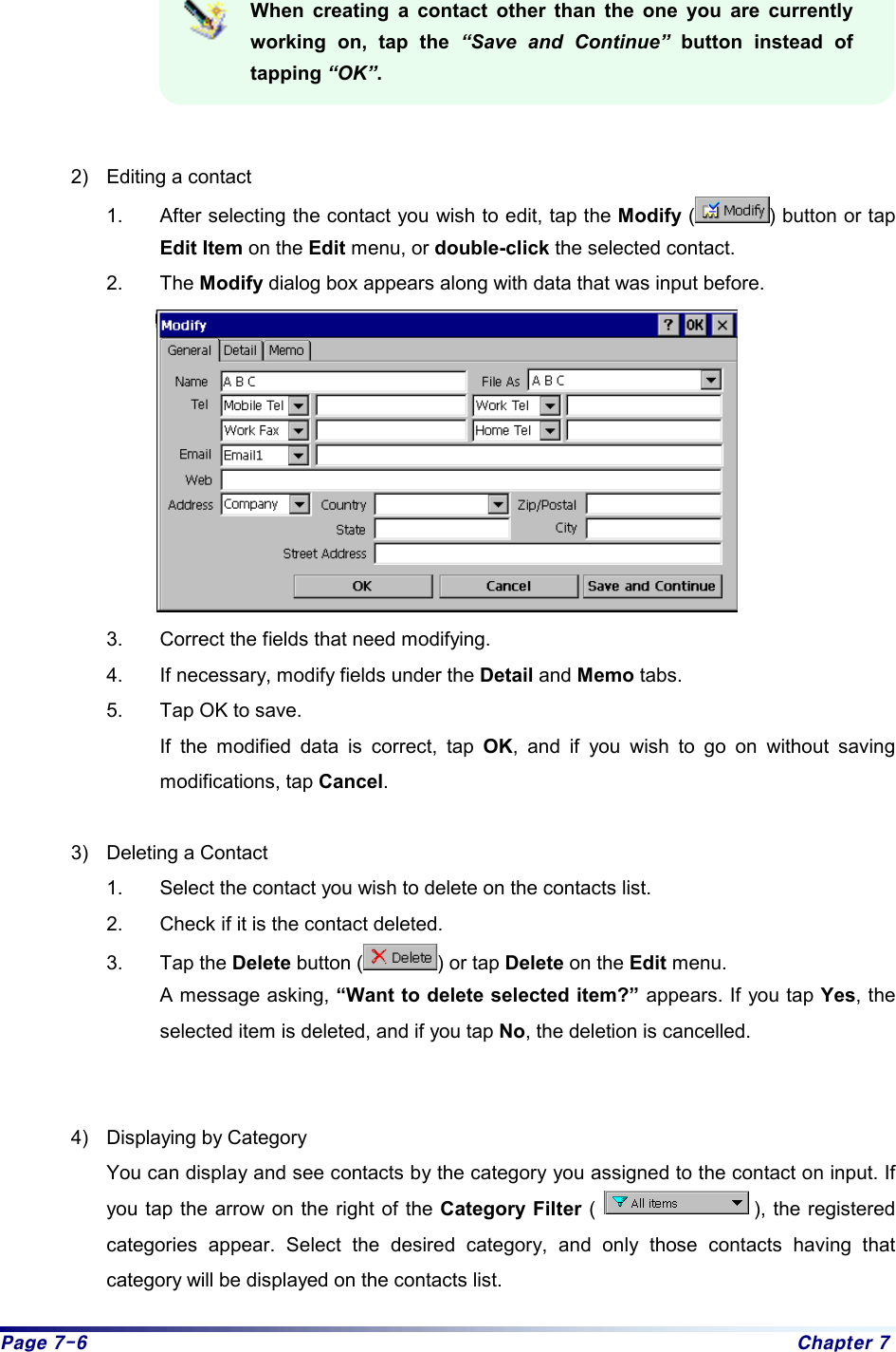 Page 7-6  Chapter 7  When creating a contact other than the one you are currently working on, tap the “Save and Continue” button instead of tapping “OK”.   2)  Editing a contact 1.  After selecting the contact you wish to edit, tap the Modify ( ) button or tap Edit Item on the Edit menu, or double-click the selected contact. 2. The Modify dialog box appears along with data that was input before.      3.  Correct the fields that need modifying. 4.  If necessary, modify fields under the Detail and Memo tabs. 5.  Tap OK to save.   If the modified data is correct, tap OK, and if you wish to go on without saving modifications, tap Cancel.   3)  Deleting a Contact 1.  Select the contact you wish to delete on the contacts list.   2.  Check if it is the contact deleted.   3. Tap the Delete button ( ) or tap Delete on the Edit menu. A message asking, “Want to delete selected item?” appears. If you tap Yes, the selected item is deleted, and if you tap No, the deletion is cancelled.     4)  Displaying by Category You can display and see contacts by the category you assigned to the contact on input. If you tap the arrow on the right of the Category Filter (                ), the registered categories appear. Select the desired category, and only those contacts having that category will be displayed on the contacts list.   