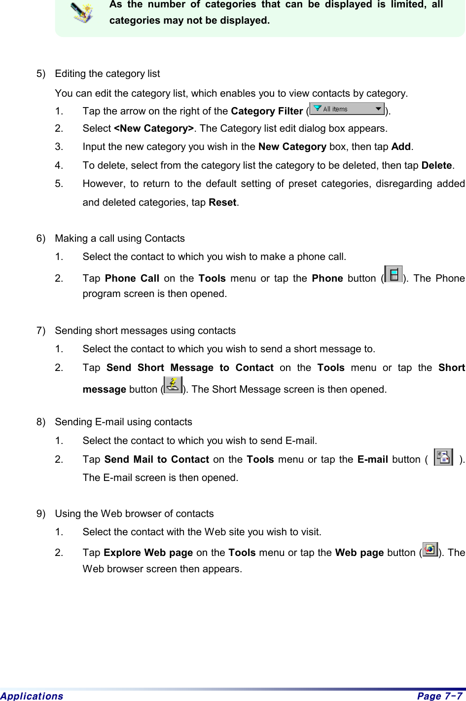 Applications  Page 7-7  As the number of categories that can be displayed is limited, all categories may not be displayed.   5)  Editing the category list You can edit the category list, which enables you to view contacts by category. 1.  Tap the arrow on the right of the Category Filter ( ).  2. Select &lt;New Category&gt;. The Category list edit dialog box appears.   3.  Input the new category you wish in the New Category box, then tap Add.  4.  To delete, select from the category list the category to be deleted, then tap Delete.  5.  However, to return to the default setting of preset categories, disregarding added and deleted categories, tap Reset.  6)  Making a call using Contacts 1.  Select the contact to which you wish to make a phone call. 2. Tap Phone Call on the Tools menu or tap the Phone button ( ). The Phone program screen is then opened.    7)  Sending short messages using contacts 1.  Select the contact to which you wish to send a short message to. 2. Tap Send Short Message to Contact on the Tools menu or tap the Short message button ( ). The Short Message screen is then opened.  8)  Sending E-mail using contacts 1.  Select the contact to which you wish to send E-mail. 2. Tap Send Mail to Contact on the Tools menu or tap the E-mail button (      ). The E-mail screen is then opened.  9)  Using the Web browser of contacts 1.  Select the contact with the Web site you wish to visit. 2. Tap Explore Web page on the Tools menu or tap the Web page button ( ). The Web browser screen then appears. 