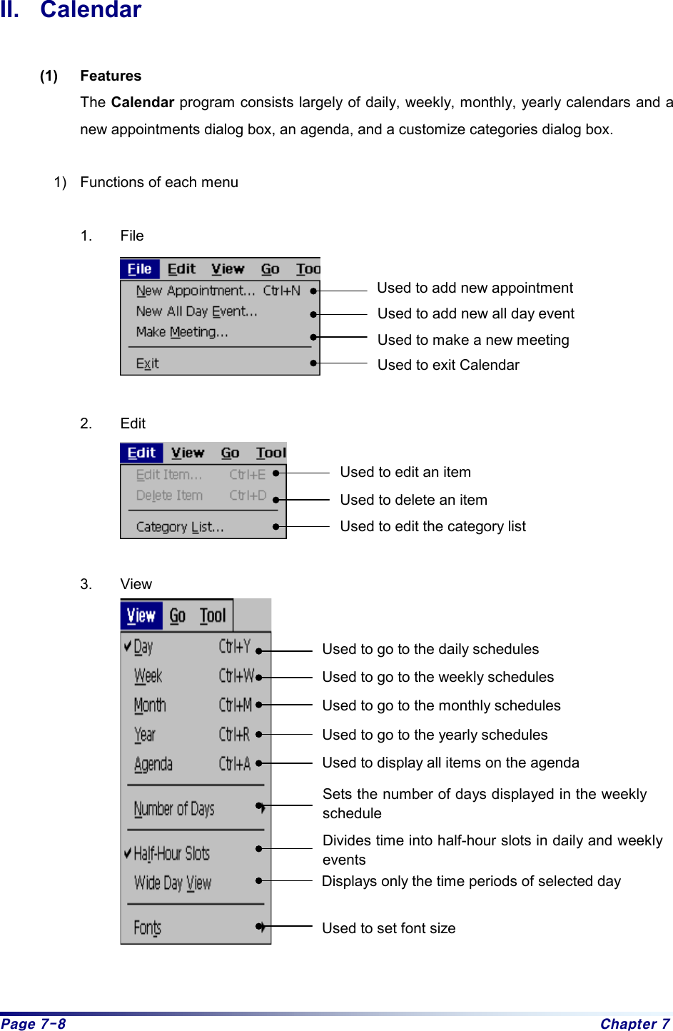 Page 7-8  Chapter 7 II. Calendar  (1) Features The Calendar program consists largely of daily, weekly, monthly, yearly calendars and a new appointments dialog box, an agenda, and a customize categories dialog box.    1)  Functions of each menu  1. File   2. Edit   3. View    Used to add new appointment Used to add new all day event Used to make a new meeting   Used to exit Calendar Used to edit an item Used to delete an item Used to edit the category list Used to go to the yearly schedules Used to display all items on the agenda Sets the number of days displayed in the weeklyschedule Used to go to the daily schedules Used to go to the weekly schedules Used to go to the monthly schedules Divides time into half-hour slots in daily and weekly events Displays only the time periods of selected day Used to set font size 