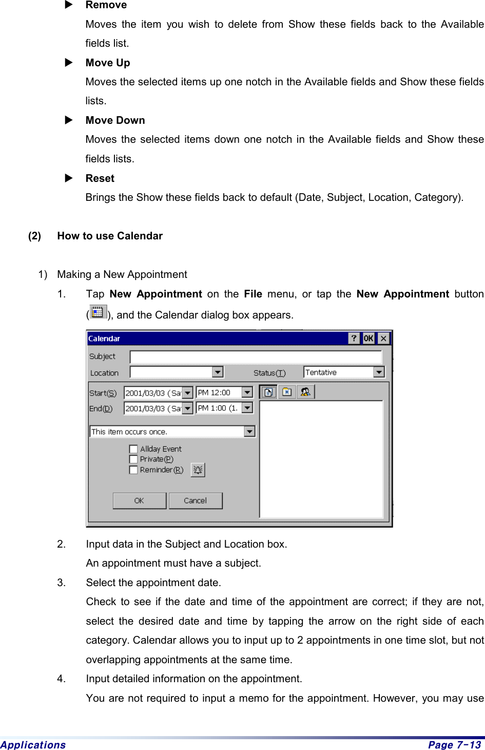 Applications  Page 7-13 X Remove  Moves the item you wish to delete from Show these fields back to the Available fields list. X Move Up   Moves the selected items up one notch in the Available fields and Show these fields lists.  X Move Down   Moves the selected items down one notch in the Available fields and Show these fields lists. X Reset  Brings the Show these fields back to default (Date, Subject, Location, Category).    (2)  How to use Calendar  1)  Making a New Appointment 1. Tap New Appointment on the File menu, or tap the New Appointment button (), and the Calendar dialog box appears.  2.  Input data in the Subject and Location box. An appointment must have a subject.   3.  Select the appointment date.   Check to see if the date and time of the appointment are correct; if they are not, select the desired date and time by tapping the arrow on the right side of each category. Calendar allows you to input up to 2 appointments in one time slot, but not overlapping appointments at the same time.   4.  Input detailed information on the appointment.   You are not required to input a memo for the appointment. However, you may use 