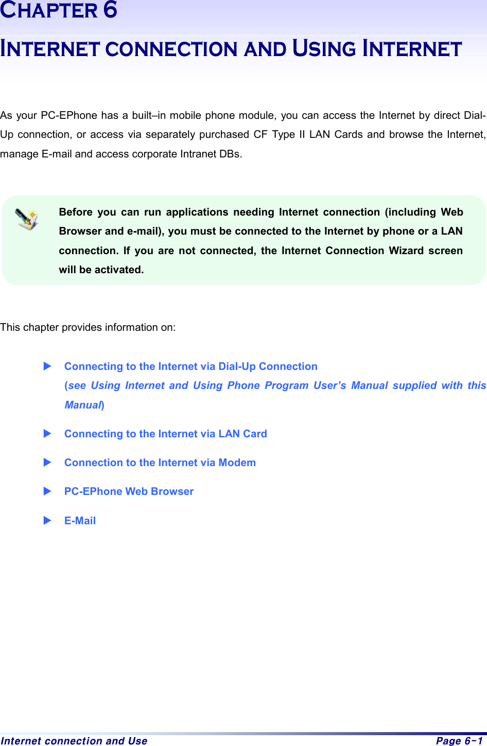 Internet connection and Use  Page 6-1 Chapter 6 Internet connection and Using Internet   As your PC-EPhone has a built–in mobile phone module, you can access the Internet by direct Dial-Up connection, or access via separately purchased CF Type II LAN Cards and browse the Internet, manage E-mail and access corporate Intranet DBs.     Before you can run applications needing Internet connection (including Web Browser and e-mail), you must be connected to the Internet by phone or a LAN connection. If you are not connected, the Internet Connection Wizard screen will be activated.    This chapter provides information on:    X Connecting to the Internet via Dial-Up Connection   (see Using Internet and Using Phone Program User’s Manual supplied with this Manual) X Connecting to the Internet via LAN Card X Connection to the Internet via Modem   X PC-EPhone Web Browser X E-Mail   