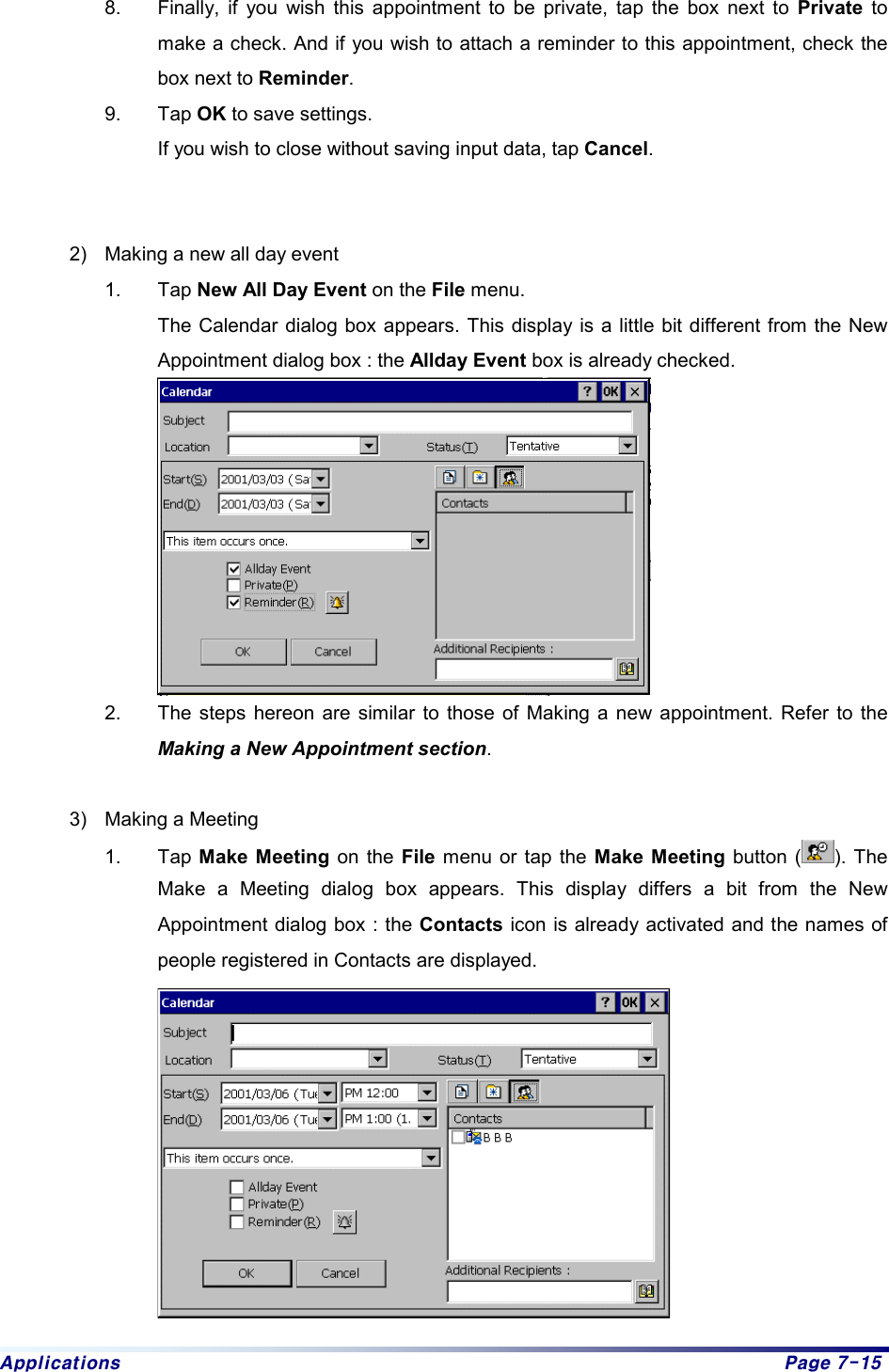 Applications  Page 7-15 8.  Finally, if you wish this appointment to be private, tap the box next to Private to make a check. And if you wish to attach a reminder to this appointment, check the box next to Reminder. 9. Tap OK to save settings. If you wish to close without saving input data, tap Cancel.    2)  Making a new all day event 1. Tap New All Day Event on the File menu.   The Calendar dialog box appears. This display is a little bit different from the New Appointment dialog box : the Allday Event box is already checked.  2.  The steps hereon are similar to those of Making a new appointment. Refer to the Making a New Appointment section.   3)  Making a Meeting 1. Tap Make Meeting on the File menu or tap the Make Meeting button ( ). The Make a Meeting dialog box appears. This display differs a bit from the New Appointment dialog box : the Contacts icon is already activated and the names of people registered in Contacts are displayed.  