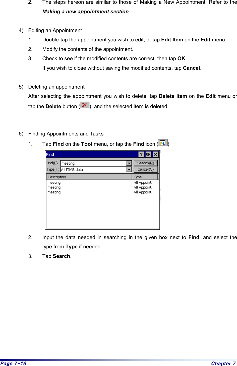 Page 7-16  Chapter 7 2.  The steps hereon are similar to those of Making a New Appointment. Refer to the Making a new appointment section.   4)  Editing an Appointment 1.  Double-tap the appointment you wish to edit, or tap Edit Item on the Edit menu. 2.  Modify the contents of the appointment.   3.  Check to see if the modified contents are correct, then tap OK.  If you wish to close without saving the modified contents, tap Cancel.   5)  Deleting an appointment After selecting the appointment you wish to delete, tap Delete Item on the Edit menu or tap the Delete button ( ), and the selected item is deleted.    6)  Finding Appointments and Tasks 1. Tap Find on the Tool menu, or tap the Find icon ( ).    2.  Input the data needed in searching in the given box next to Find, and select the type from Type if needed. 3. Tap Search. 