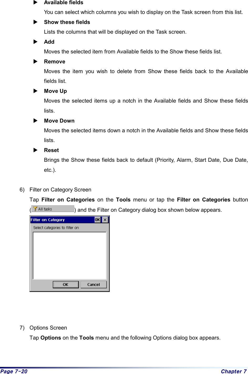 Page 7-20  Chapter 7  X Available fields   You can select which columns you wish to display on the Task screen from this list. X Show these fields Lists the columns that will be displayed on the Task screen.   X Add Moves the selected item from Available fields to the Show these fields list.   X Remove Moves the item you wish to delete from Show these fields back to the Available fields list. X Move Up Moves the selected items up a notch in the Available fields and Show these fields lists. X Move Down Moves the selected items down a notch in the Available fields and Show these fields lists. X Reset Brings the Show these fields back to default (Priority, Alarm, Start Date, Due Date, etc.).   6)  Filter on Category Screen Tap  Filter on Categories on the Tools menu or tap the Filter on Categories button () and the Filter on Category dialog box shown below appears.     7) Options Screen Tap Options on the Tools menu and the following Options dialog box appears. 