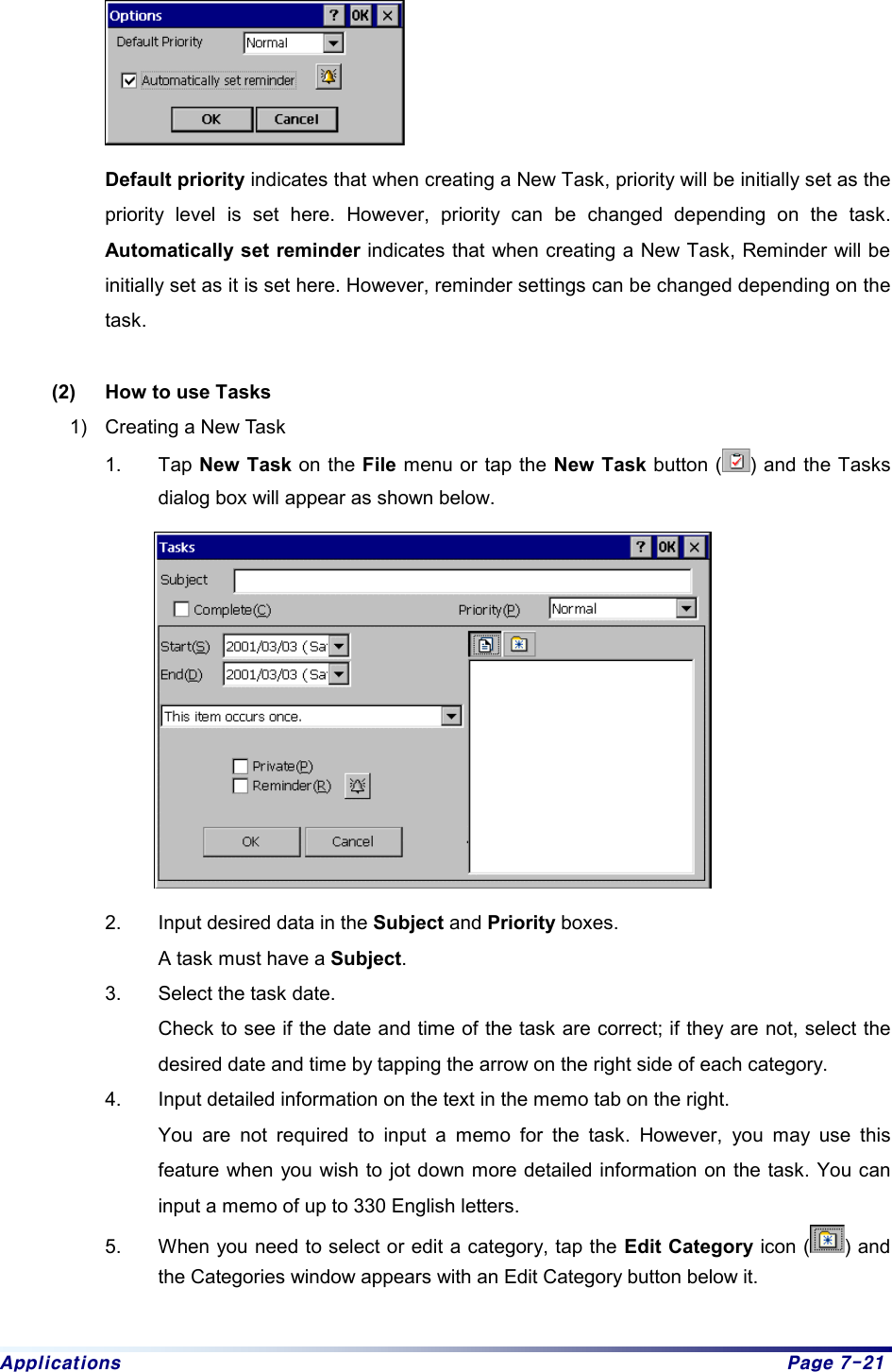 Applications  Page 7-21  Default priority indicates that when creating a New Task, priority will be initially set as the priority level is set here. However, priority can be changed depending on the task. Automatically set reminder indicates that when creating a New Task, Reminder will be initially set as it is set here. However, reminder settings can be changed depending on the task.  (2)  How to use Tasks 1)  Creating a New Task 1. Tap New Task on the File menu or tap the New Task button ( ) and the Tasks dialog box will appear as shown below.  2.  Input desired data in the Subject and Priority boxes.     A task must have a Subject.  3.  Select the task date.     Check to see if the date and time of the task are correct; if they are not, select the desired date and time by tapping the arrow on the right side of each category. 4.  Input detailed information on the text in the memo tab on the right.     You are not required to input a memo for the task. However, you may use this feature when you wish to jot down more detailed information on the task. You can input a memo of up to 330 English letters.   5.  When you need to select or edit a category, tap the Edit Category icon ( ) and the Categories window appears with an Edit Category button below it. 