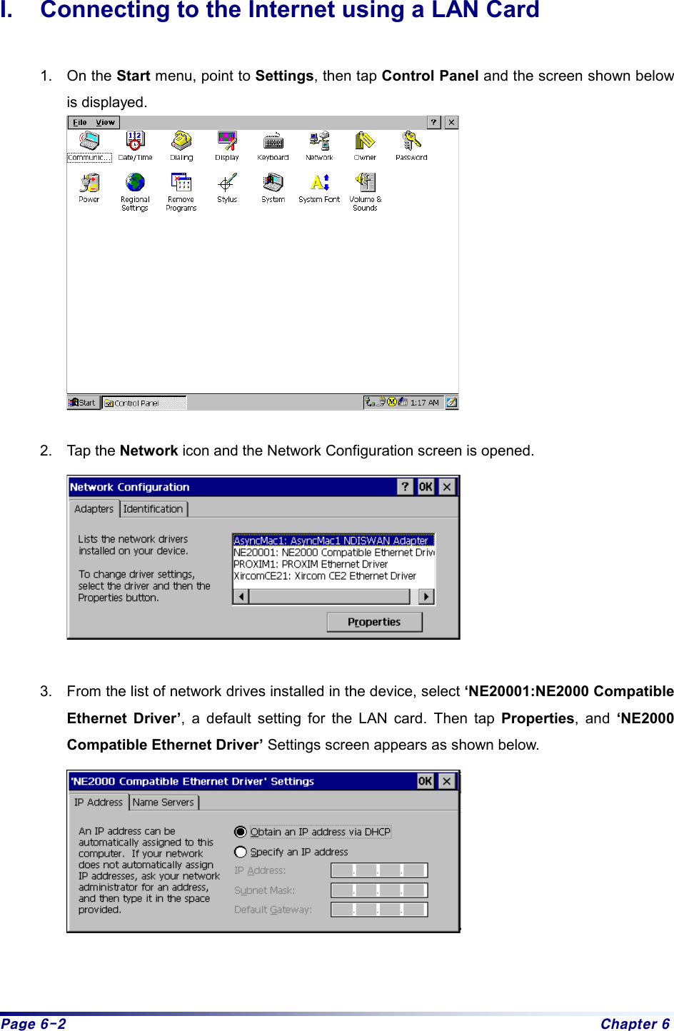 Page 6-2  Chapter 6 I.  Connecting to the Internet using a LAN Card  1. On the Start menu, point to Settings, then tap Control Panel and the screen shown below is displayed.   2. Tap the Network icon and the Network Configuration screen is opened.   3.  From the list of network drives installed in the device, select ‘NE20001:NE2000 Compatible Ethernet Driver’, a default setting for the LAN card. Then tap Properties, and ‘NE2000 Compatible Ethernet Driver’ Settings screen appears as shown below.      