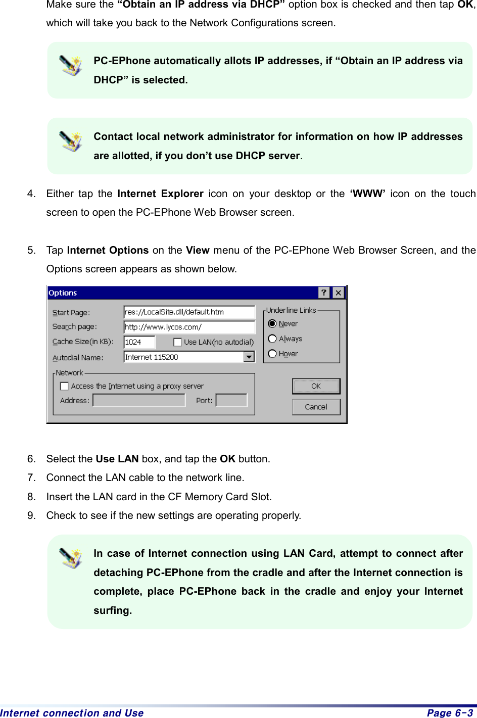 Internet connection and Use  Page 6-3  Make sure the “Obtain an IP address via DHCP” option box is checked and then tap OK, which will take you back to the Network Configurations screen.    PC-EPhone automatically allots IP addresses, if “Obtain an IP address via DHCP” is selected.     Contact local network administrator for information on how IP addresses are allotted, if you don’t use DHCP server.   4.  Either tap the Internet Explorer icon on your desktop or the ‘WWW’ icon on the touch screen to open the PC-EPhone Web Browser screen.  5. Tap Internet Options on the View menu of the PC-EPhone Web Browser Screen, and the Options screen appears as shown below.   6. Select the Use LAN box, and tap the OK button. 7.  Connect the LAN cable to the network line. 8.  Insert the LAN card in the CF Memory Card Slot. 9.  Check to see if the new settings are operating properly.    In case of Internet connection using LAN Card, attempt to connect after detaching PC-EPhone from the cradle and after the Internet connection is complete, place PC-EPhone back in the cradle and enjoy your Internet surfing.      