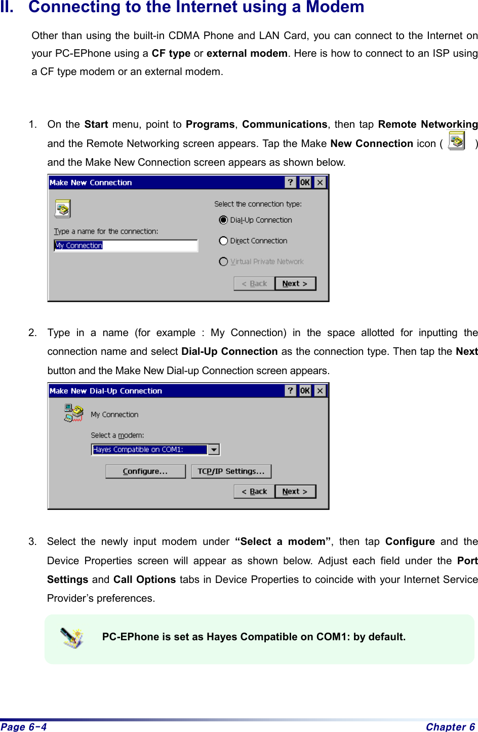 Page 6-4  Chapter 6 II.  Connecting to the Internet using a Modem Other than using the built-in CDMA Phone and LAN Card, you can connect to the Internet on your PC-EPhone using a CF type or external modem. Here is how to connect to an ISP using a CF type modem or an external modem.     1. On the Start menu, point to Programs, Communications, then tap Remote Networking and the Remote Networking screen appears. Tap the Make New Connection icon (      ) and the Make New Connection screen appears as shown below.   2.  Type in a name (for example : My Connection) in the space allotted for inputting the connection name and select Dial-Up Connection as the connection type. Then tap the Next button and the Make New Dial-up Connection screen appears.   3.  Select the newly input modem under “Select a modem”, then tap Configure and the Device Properties screen will appear as shown below. Adjust each field under the Port Settings and Call Options tabs in Device Properties to coincide with your Internet Service Provider’s preferences.  PC-EPhone is set as Hayes Compatible on COM1: by default.      