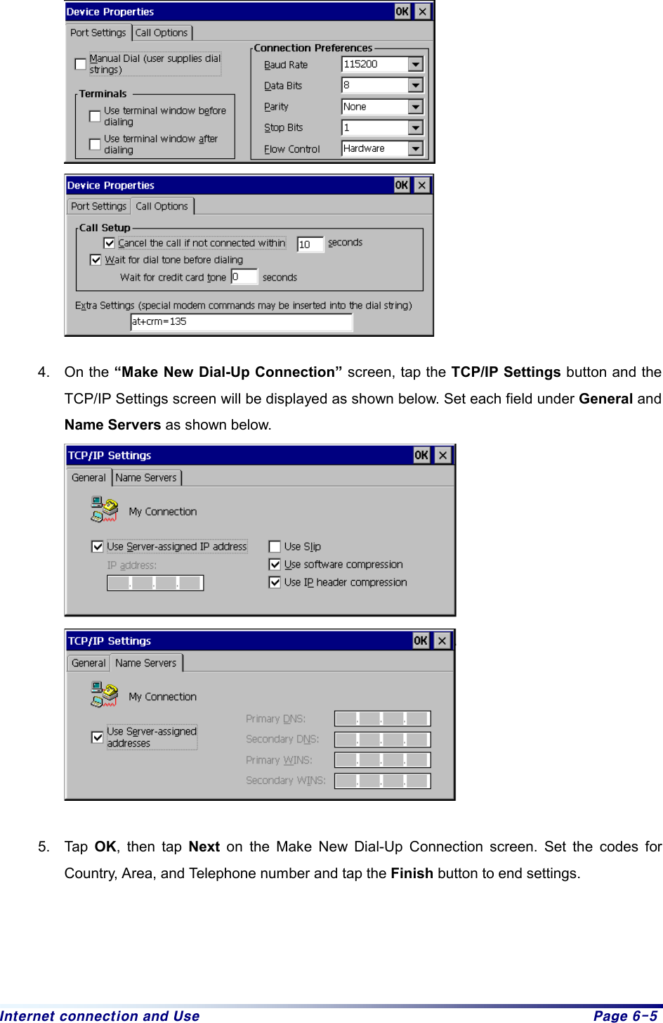 Internet connection and Use  Page 6-5         4. On the “Make New Dial-Up Connection” screen, tap the TCP/IP Settings button and the TCP/IP Settings screen will be displayed as shown below. Set each field under General and Name Servers as shown below.    5. Tap OK, then tap Next on the Make New Dial-Up Connection screen. Set the codes for Country, Area, and Telephone number and tap the Finish button to end settings.     