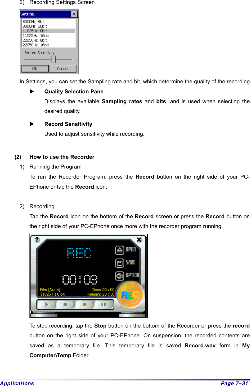 Applications  Page 7-31 2)  Recording Settings Screen  In Settings, you can set the Sampling rate and bit, which determine the quality of the recording.   X Quality Selection Pane    Displays the available Sampling rates and bits, and is used when selecting the desired quality.   X Record Sensitivity   Used to adjust sensitivity while recording.    (2)  How to use the Recorder 1)  Running the Program   To run the Recorder Program, press the Record button on the right side of your PC-EPhone or tap the Record icon.    2) Recording  Tap the Record icon on the bottom of the Record screen or press the Record button on the right side of your PC-EPhone once more with the recorder program running.     To stop recording, tap the Stop button on the bottom of the Recorder or press the record button on the right side of your PC-EPhone. On suspension, the recorded contents are saved as a temporary file. This temporary file is saved Record.wav form in My Computer\Temp Folder.    