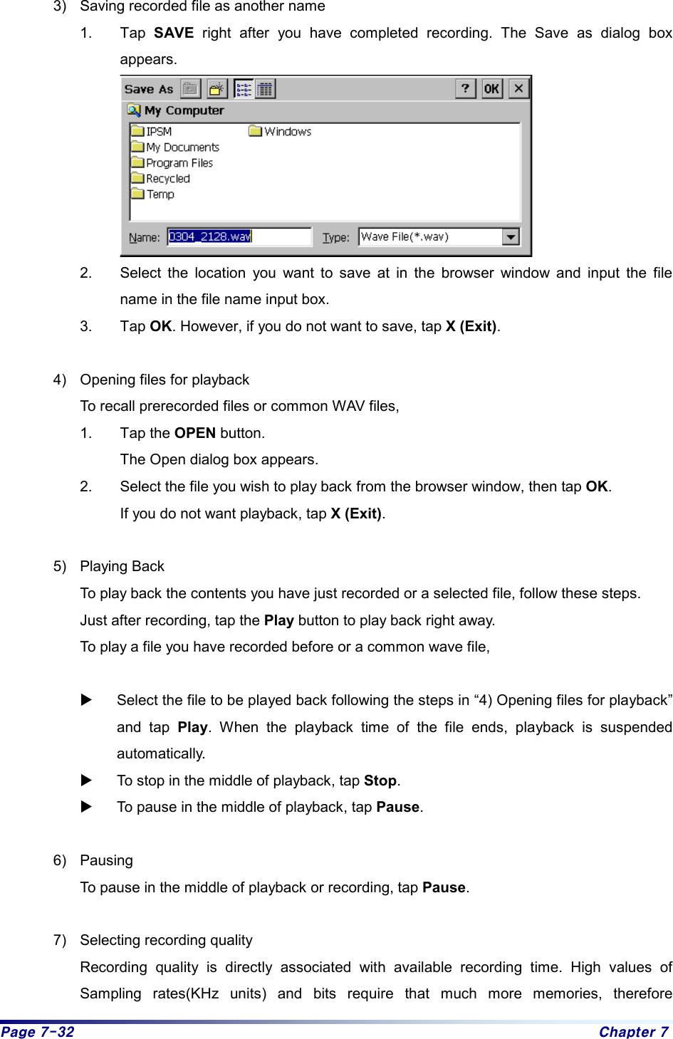 Page 7-32  Chapter 7 3)  Saving recorded file as another name 1. Tap SAVE right after you have completed recording. The Save as dialog box appears.     2.  Select the location you want to save at in the browser window and input the file name in the file name input box.   3. Tap OK. However, if you do not want to save, tap X (Exit).   4)  Opening files for playback   To recall prerecorded files or common WAV files,   1. Tap the OPEN button. The Open dialog box appears.   2.  Select the file you wish to play back from the browser window, then tap OK. If you do not want playback, tap X (Exit).   5) Playing Back   To play back the contents you have just recorded or a selected file, follow these steps.     Just after recording, tap the Play button to play back right away.     To play a file you have recorded before or a common wave file,    X Select the file to be played back following the steps in “4) Opening files for playback” and tap Play. When the playback time of the file ends, playback is suspended automatically.  X To stop in the middle of playback, tap Stop.  X To pause in the middle of playback, tap Pause.   6) Pausing   To pause in the middle of playback or recording, tap Pause.  7)  Selecting recording quality   Recording quality is directly associated with available recording time. High values of Sampling rates(KHz units) and bits require that much more memories, therefore 