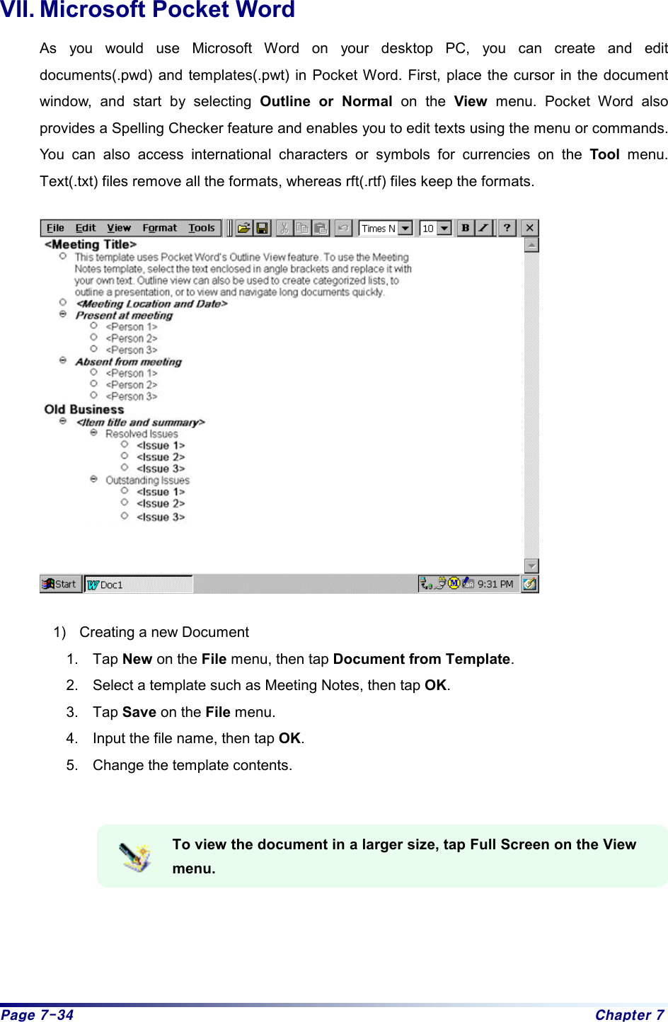 Page 7-34  Chapter 7 VII. Microsoft Pocket Word As you would use Microsoft Word on your desktop PC, you can create and edit documents(.pwd) and templates(.pwt) in Pocket Word. First, place the cursor in the document window, and start by selecting Outline or Normal on the View menu. Pocket Word also provides a Spelling Checker feature and enables you to edit texts using the menu or commands. You can also access international characters or symbols for currencies on the Tool menu. Text(.txt) files remove all the formats, whereas rft(.rtf) files keep the formats.  1)  Creating a new Document 1. Tap New on the File menu, then tap Document from Template. 2.  Select a template such as Meeting Notes, then tap OK. 3. Tap Save on the File menu. 4.  Input the file name, then tap OK. 5.  Change the template contents.   To view the document in a larger size, tap Full Screen on the View menu.   