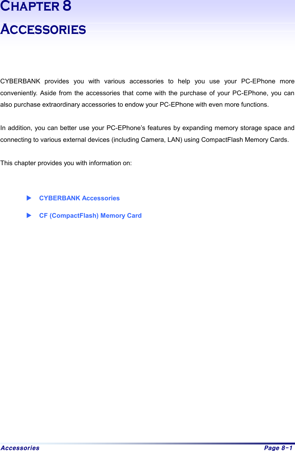 Accessories  Page 8-1 Chapter 8 Accessories    CYBERBANK provides you with various accessories to help you use your PC-EPhone more conveniently. Aside from the accessories that come with the purchase of your PC-EPhone, you can also purchase extraordinary accessories to endow your PC-EPhone with even more functions.    In addition, you can better use your PC-EPhone’s features by expanding memory storage space and connecting to various external devices (including Camera, LAN) using CompactFlash Memory Cards.  This chapter provides you with information on:     X CYBERBANK Accessories X CF (CompactFlash) Memory Card   