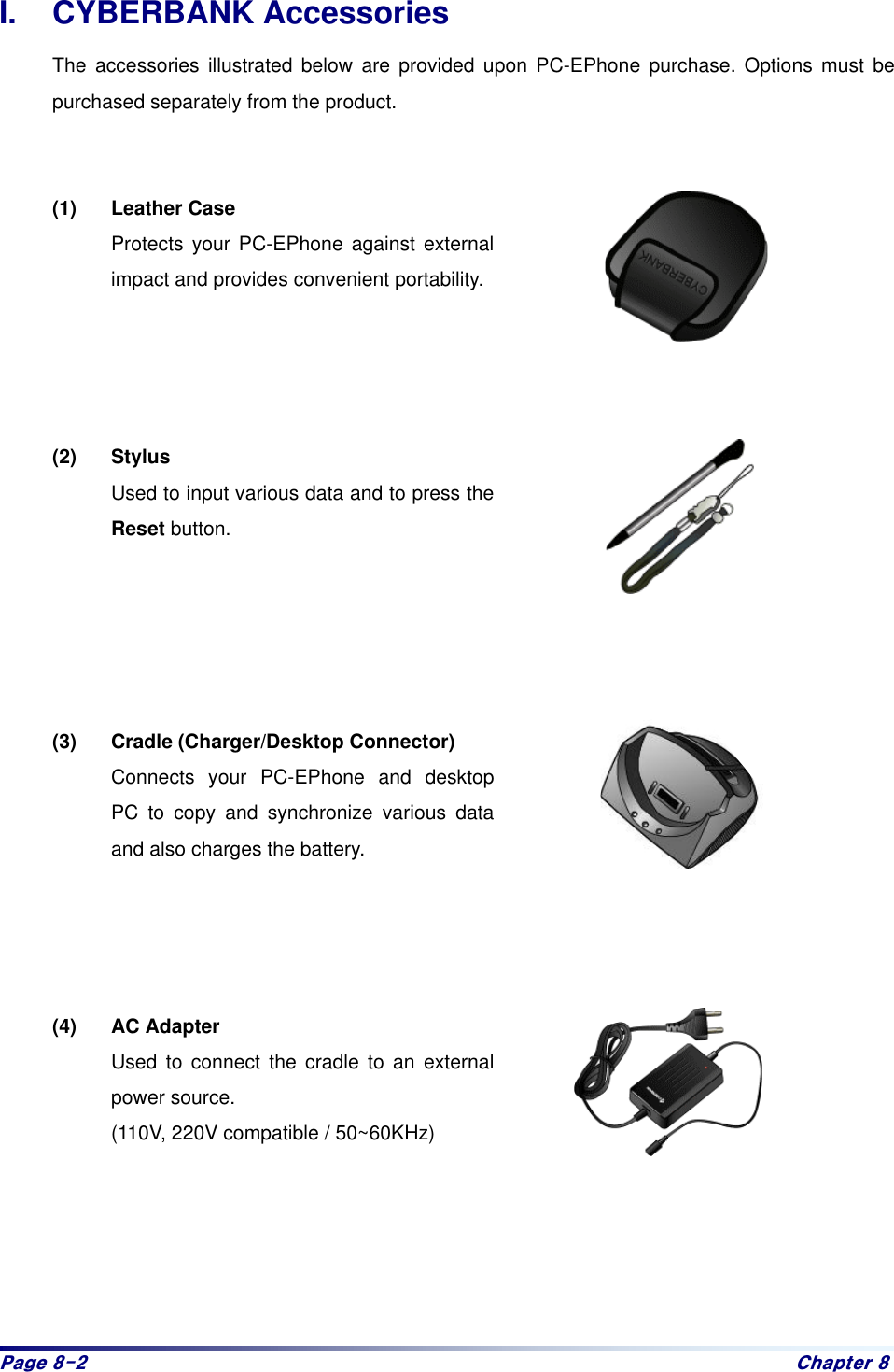 Sdjh#;05# Fkdswhu#;#I. CYBERBANK Accessories The accessories illustrated below are provided upon PC-EPhone purchase. Options must be purchased separately from the product.     (1) Leather Case  Protects your PC-EPhone against external impact and provides convenient portability.     (2) Stylus Used to input various data and to press the Reset button.      (3)  Cradle (Charger/Desktop Connector) Connects your PC-EPhone and desktop PC to copy and synchronize various data and also charges the battery.       (4) AC Adapter Used to connect the cradle to an external power source. (110V, 220V compatible / 50~60KHz)      