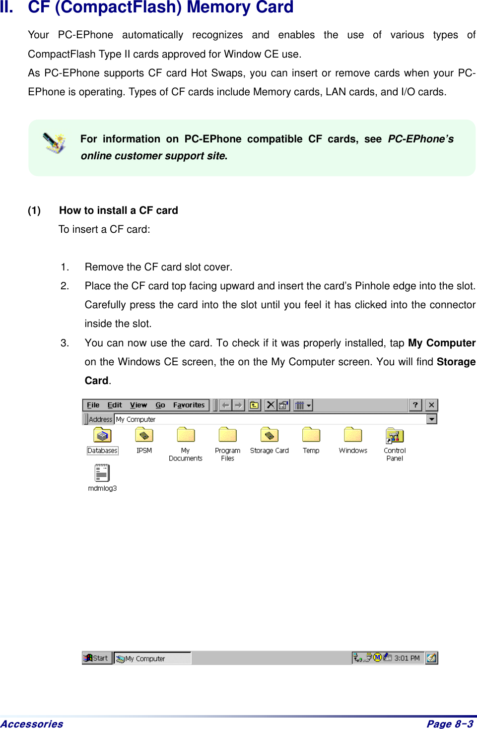 Dffhvvrulhv# Sdjh#;06#II.  CF (CompactFlash) Memory Card Your PC-EPhone automatically recognizes and enables the use of various types of CompactFlash Type II cards approved for Window CE use. As PC-EPhone supports CF card Hot Swaps, you can insert or remove cards when your PC-EPhone is operating. Types of CF cards include Memory cards, LAN cards, and I/O cards.  For information on PC-EPhone compatible CF cards, see PC-EPhone’s online customer support site.   (1)  How to install a CF card To insert a CF card:    1.  Remove the CF card slot cover. 2.  Place the CF card top facing upward and insert the card’s Pinhole edge into the slot. Carefully press the card into the slot until you feel it has clicked into the connector inside the slot.   3.  You can now use the card. To check if it was properly installed, tap My Computer on the Windows CE screen, the on the My Computer screen. You will find Storage Card.    