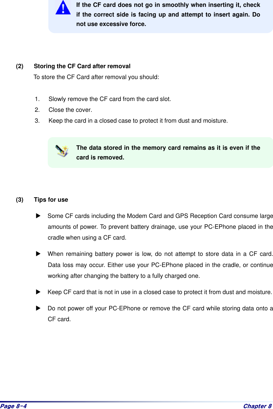 Sdjh#;07# Fkdswhu#;# If the CF card does not go in smoothly when inserting it, check if the correct side is facing up and attempt to insert again. Do not use excessive force.      (2)  Storing the CF Card after removal   To store the CF Card after removal you should:    1.  Slowly remove the CF card from the card slot.   2.  Close the cover.   3.  Keep the card in a closed case to protect it from dust and moisture.    The data stored in the memory card remains as it is even if the card is removed.      (3)  Tips for use   : Some CF cards including the Modem Card and GPS Reception Card consume large amounts of power. To prevent battery drainage, use your PC-EPhone placed in the cradle when using a CF card. : When remaining battery power is low, do not attempt to store data in a CF card. Data loss may occur. Either use your PC-EPhone placed in the cradle, or continue working after changing the battery to a fully charged one.   : Keep CF card that is not in use in a closed case to protect it from dust and moisture. : Do not power off your PC-EPhone or remove the CF card while storing data onto a CF card.      