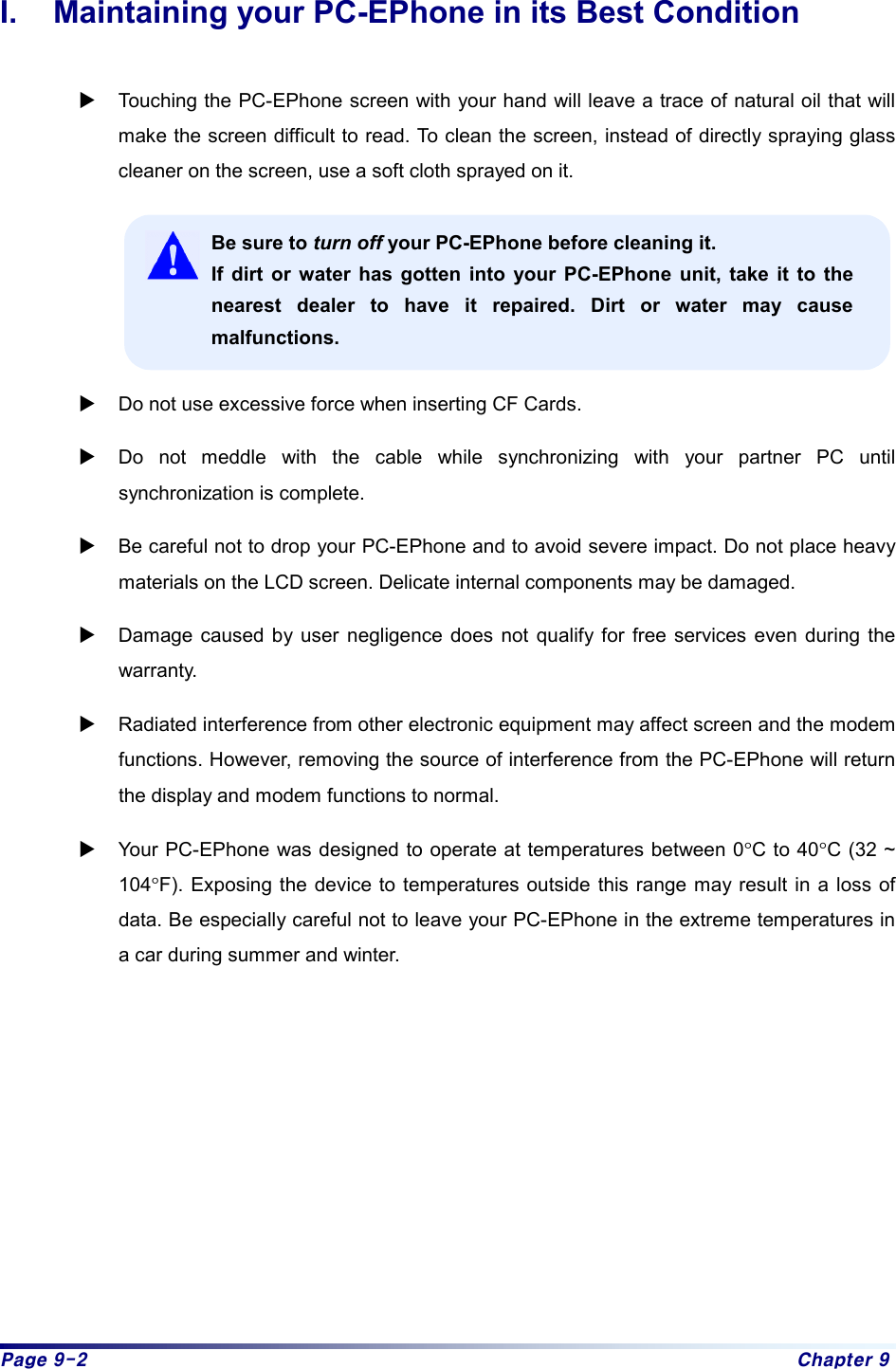 Page 9-2  Chapter 9 I.  Maintaining your PC-EPhone in its Best Condition  X Touching the PC-EPhone screen with your hand will leave a trace of natural oil that will make the screen difficult to read. To clean the screen, instead of directly spraying glass cleaner on the screen, use a soft cloth sprayed on it.  Be sure to turn off your PC-EPhone before cleaning it. If dirt or water has gotten into your PC-EPhone unit, take it to the nearest dealer to have it repaired. Dirt or water may cause malfunctions.  X Do not use excessive force when inserting CF Cards. X Do not meddle with the cable while synchronizing with your partner PC until synchronization is complete. X Be careful not to drop your PC-EPhone and to avoid severe impact. Do not place heavy materials on the LCD screen. Delicate internal components may be damaged. X Damage caused by user negligence does not qualify for free services even during the warranty.  X Radiated interference from other electronic equipment may affect screen and the modem functions. However, removing the source of interference from the PC-EPhone will return the display and modem functions to normal. X Your PC-EPhone was designed to operate at temperatures between 0°C to 40°C (32 ~ 104°F). Exposing the device to temperatures outside this range may result in a loss of data. Be especially careful not to leave your PC-EPhone in the extreme temperatures in a car during summer and winter.          