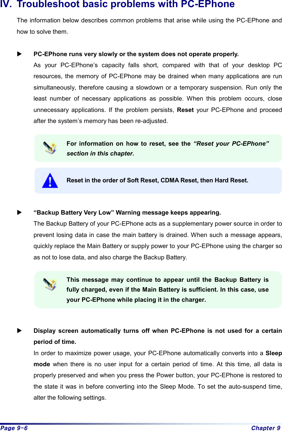 Page 9-6  Chapter 9 IV.  Troubleshoot basic problems with PC-EPhone The information below describes common problems that arise while using the PC-EPhone and how to solve them.  X PC-EPhone runs very slowly or the system does not operate properly. As your PC-EPhone’s capacity falls short, compared with that of your desktop PC resources, the memory of PC-EPhone may be drained when many applications are run simultaneously, therefore causing a slowdown or a temporary suspension. Run only the least number of necessary applications as possible. When this problem occurs, close unnecessary applications. If the problem persists, Reset your PC-EPhone and proceed after the system’s memory has been re-adjusted.  For information on how to reset, see the “Reset your PC-EPhone” section in this chapter.  Reset in the order of Soft Reset, CDMA Reset, then Hard Reset.   X “Backup Battery Very Low” Warning message keeps appearing. The Backup Battery of your PC-EPhone acts as a supplementary power source in order to prevent losing data in case the main battery is drained. When such a message appears, quickly replace the Main Battery or supply power to your PC-EPhone using the charger so as not to lose data, and also charge the Backup Battery.    This message may continue to appear until the Backup Battery is fully charged, even if the Main Battery is sufficient. In this case, use your PC-EPhone while placing it in the charger.     X Display screen automatically turns off when PC-EPhone is not used for a certain period of time. In order to maximize power usage, your PC-EPhone automatically converts into a Sleep mode when there is no user input for a certain period of time. At this time, all data is properly preserved and when you press the Power button, your PC-EPhone is restored to the state it was in before converting into the Sleep Mode. To set the auto-suspend time, alter the following settings.  