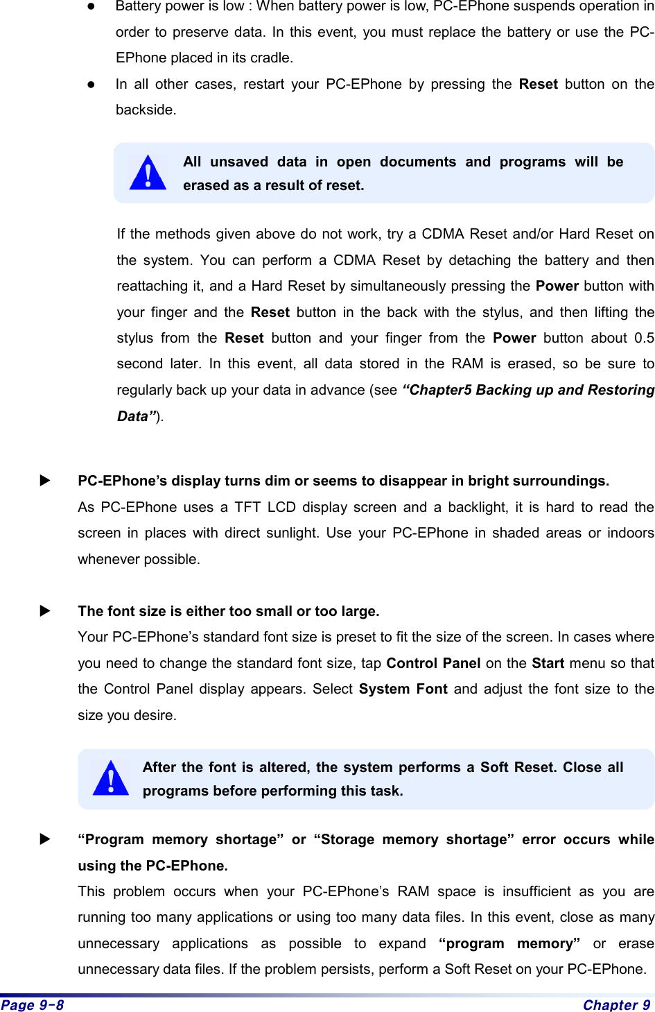 Page 9-8  Chapter 9 z Battery power is low : When battery power is low, PC-EPhone suspends operation in order to preserve data. In this event, you must replace the battery or use the PC-EPhone placed in its cradle. z In all other cases, restart your PC-EPhone by pressing the Reset button on the backside.   All unsaved data in open documents and programs will be erased as a result of reset.  If the methods given above do not work, try a CDMA Reset and/or Hard Reset on the system. You can perform a CDMA Reset by detaching the battery and then reattaching it, and a Hard Reset by simultaneously pressing the Power button with your finger and the Reset button in the back with the stylus, and then lifting the stylus from the Reset button and your finger from the Power button about 0.5 second later. In this event, all data stored in the RAM is erased, so be sure to regularly back up your data in advance (see “Chapter5 Backing up and Restoring Data”).  X PC-EPhone’s display turns dim or seems to disappear in bright surroundings. As PC-EPhone uses a TFT LCD display screen and a backlight, it is hard to read the screen in places with direct sunlight. Use your PC-EPhone in shaded areas or indoors whenever possible.  X The font size is either too small or too large.   Your PC-EPhone’s standard font size is preset to fit the size of the screen. In cases where you need to change the standard font size, tap Control Panel on the Start menu so that the Control Panel display appears. Select System Font and adjust the font size to the size you desire.  After the font is altered, the system performs a Soft Reset. Close all programs before performing this task.  X “Program memory shortage” or “Storage memory shortage” error occurs while using the PC-EPhone. This problem occurs when your PC-EPhone’s RAM space is insufficient as you are running too many applications or using too many data files. In this event, close as many unnecessary applications as possible to expand “program memory” or erase unnecessary data files. If the problem persists, perform a Soft Reset on your PC-EPhone. 