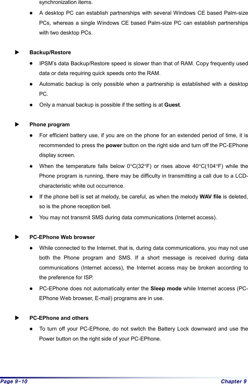 Page 9-10  Chapter 9 synchronization items. z A desktop PC can establish partnerships with several Windows CE based Palm-size PCs, whereas a single Windows CE based Palm-size PC can establish partnerships with two desktop PCs.  X Backup/Restore z IPSM’s data Backup/Restore speed is slower than that of RAM. Copy frequently used data or data requiring quick speeds onto the RAM. z Automatic backup is only possible when a partnership is established with a desktop PC.  z Only a manual backup is possible if the setting is at Guest.  X Phone program z For efficient battery use, if you are on the phone for an extended period of time, it is recommended to press the power button on the right side and turn off the PC-EPhone display screen. z When the temperature falls below 0°C(32°F) or rises above 40°C(104°F) while the Phone program is running, there may be difficulty in transmitting a call due to a LCD- characteristic white out occurrence. z If the phone bell is set at melody, be careful, as when the melody WAV file is deleted, so is the phone reception bell. z You may not transmit SMS during data communications (Internet access).  X PC-EPhone Web browser z While connected to the Internet, that is, during data communications, you may not use both the Phone program and SMS. If a short message is received during data communications (Internet access), the Internet access may be broken according to the preference for ISP. z PC-EPhone does not automatically enter the Sleep mode while Internet access (PC-EPhone Web browser, E-mail) programs are in use.  X PC-EPhone and others z To turn off your PC-EPhone, do not switch the Battery Lock downward and use the Power button on the right side of your PC-EPhone. 