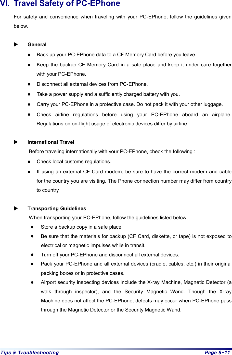 Tips &amp; Troubleshooting  Page 9-11 VI.  Travel Safety of PC-EPhone For safety and convenience when traveling with your PC-EPhone, follow the guidelines given below.  X General  z Back up your PC-EPhone data to a CF Memory Card before you leave. z Keep the backup CF Memory Card in a safe place and keep it under care together with your PC-EPhone. z Disconnect all external devices from PC-EPhone. z Take a power supply and a sufficiently charged battery with you. z Carry your PC-EPhone in a protective case. Do not pack it with your other luggage. z Check airline regulations before using your PC-EPhone aboard an airplane. Regulations on on-flight usage of electronic devices differ by airline.    X International Travel Before traveling internationally with your PC-EPhone, check the following : z Check local customs regulations. z If using an external CF Card modem, be sure to have the correct modem and cable for the country you are visiting. The Phone connection number may differ from country to country.  X Transporting Guidelines When transporting your PC-EPhone, follow the guidelines listed below: z Store a backup copy in a safe place. z Be sure that the materials for backup (CF Card, diskette, or tape) is not exposed to electrical or magnetic impulses while in transit. z Turn off your PC-EPhone and disconnect all external devices. z Pack your PC-EPhone and all external devices (cradle, cables, etc.) in their original packing boxes or in protective cases. z Airport security inspecting devices include the X-ray Machine, Magnetic Detector (a walk through inspector), and the Security Magnetic Wand. Though the X-ray Machine does not affect the PC-EPhone, defects may occur when PC-EPhone pass through the Magnetic Detector or the Security Magnetic Wand. 