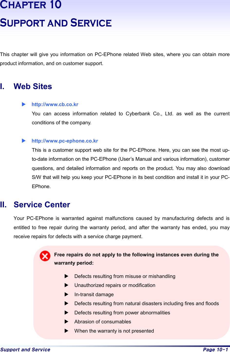 Support and Service  Page 10-1 Chapter 10 Support and Service   This chapter will give you information on PC-EPhone related Web sites, where you can obtain more product information, and on customer support.  I. Web Sites X http://www.cb.co.kr You can access information related to Cyberbank Co., Ltd. as well as the current conditions of the company. X http://www.pc-ephone.co.kr  This is a customer support web site for the PC-EPhone. Here, you can see the most up-to-date information on the PC-EPhone (User’s Manual and various information), customer questions, and detailed information and reports on the product. You may also download S/W that will help you keep your PC-EPhone in its best condition and install it in your PC-EPhone.  II. Service Center Your PC-EPhone is warranted against malfunctions caused by manufacturing defects and is entitled to free repair during the warranty period, and after the warranty has ended, you may receive repairs for defects with a service charge payment.    Free repairs do not apply to the following instances even during the warranty period: X Defects resulting from misuse or mishandling X Unauthorized repairs or modification X In-transit damage X Defects resulting from natural disasters including fires and floods X Defects resulting from power abnormalities X Abrasion of consumables X When the warranty is not presented 