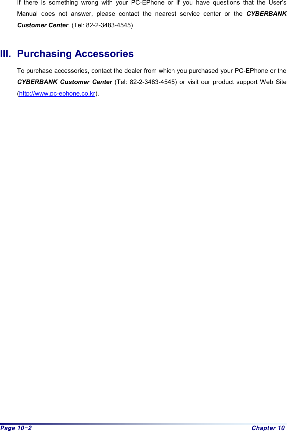 Page 10-2  Chapter 10  If there is something wrong with your PC-EPhone or if you have questions that the User’s Manual does not answer, please contact the nearest service center or the CYBERBANK Customer Center. (Tel: 82-2-3483-4545)  III. Purchasing Accessories To purchase accessories, contact the dealer from which you purchased your PC-EPhone or the CYBERBANK Customer Center (Tel: 82-2-3483-4545) or visit our product support Web Site (http://www.pc-ephone.co.kr).     