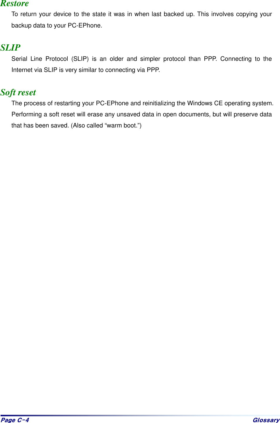 Sdjh#F07# Jorvvdu|# Restore To return your device to the state it was in when last backed up. This involves copying your backup data to your PC-EPhone.  SLIP Serial Line Protocol (SLIP) is an older and simpler protocol than PPP. Connecting to the Internet via SLIP is very similar to connecting via PPP.  Soft reset The process of restarting your PC-EPhone and reinitializing the Windows CE operating system. Performing a soft reset will erase any unsaved data in open documents, but will preserve data that has been saved. (Also called “warm boot.”)  