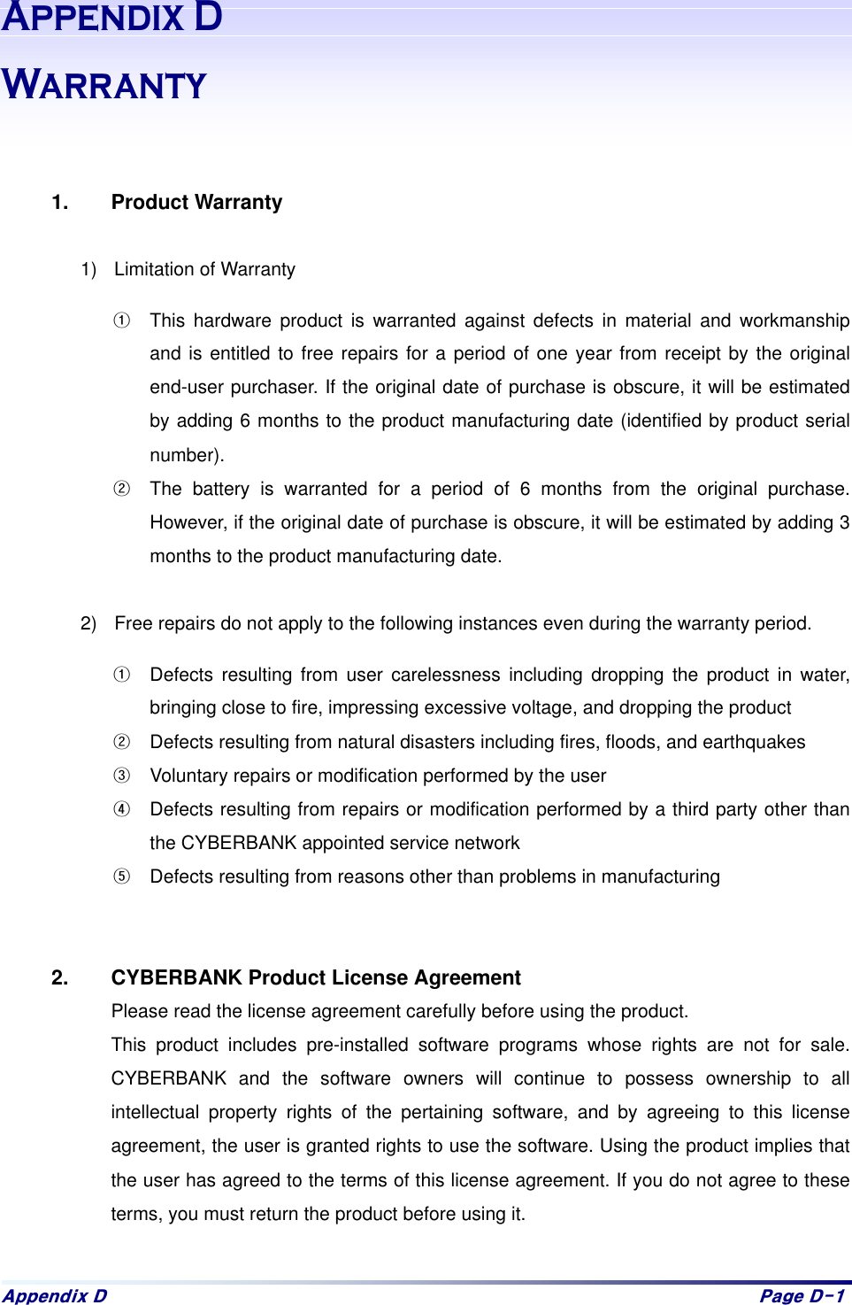 Dsshqgl{#G# Sdjh#G04#$SSHQGL[&apos;:DUUDQW\   1. Product Warranty  1)  Limitation of Warranty &gt;  This hardware product is warranted against defects in material and workmanship and is entitled to free repairs for a period of one year from receipt by the original end-user purchaser. If the original date of purchase is obscure, it will be estimated by adding 6 months to the product manufacturing date (identified by product serial number).  ?  The battery is warranted for a period of 6 months from the original purchase. However, if the original date of purchase is obscure, it will be estimated by adding 3 months to the product manufacturing date.    2)  Free repairs do not apply to the following instances even during the warranty period.   &gt;  Defects resulting from user carelessness including dropping the product in water, bringing close to fire, impressing excessive voltage, and dropping the product ?  Defects resulting from natural disasters including fires, floods, and earthquakes @  Voluntary repairs or modification performed by the user A  Defects resulting from repairs or modification performed by a third party other than the CYBERBANK appointed service network B  Defects resulting from reasons other than problems in manufacturing   2.  CYBERBANK Product License Agreement Please read the license agreement carefully before using the product.   This product includes pre-installed software programs whose rights are not for sale. CYBERBANK and the software owners will continue to possess ownership to all intellectual property rights of the pertaining software, and by agreeing to this license agreement, the user is granted rights to use the software. Using the product implies that the user has agreed to the terms of this license agreement. If you do not agree to these terms, you must return the product before using it.    