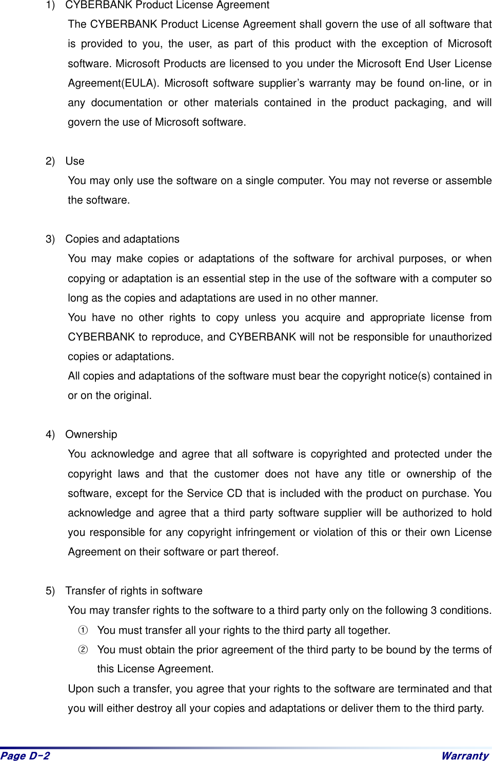 Sdjh#G05# Zduudqw|#1)  CYBERBANK Product License Agreement The CYBERBANK Product License Agreement shall govern the use of all software that is provided to you, the user, as part of this product with the exception of Microsoft software. Microsoft Products are licensed to you under the Microsoft End User License Agreement(EULA). Microsoft software supplier’s warranty may be found on-line, or in any documentation or other materials contained in the product packaging, and will govern the use of Microsoft software.    2) Use You may only use the software on a single computer. You may not reverse or assemble the software.    3)  Copies and adaptations You may make copies or adaptations of the software for archival purposes, or when copying or adaptation is an essential step in the use of the software with a computer so long as the copies and adaptations are used in no other manner. You have no other rights to copy unless you acquire and appropriate license from CYBERBANK to reproduce, and CYBERBANK will not be responsible for unauthorized copies or adaptations.   All copies and adaptations of the software must bear the copyright notice(s) contained in or on the original.    4) Ownership You acknowledge and agree that all software is copyrighted and protected under the copyright laws and that the customer does not have any title or ownership of the software, except for the Service CD that is included with the product on purchase. You acknowledge and agree that a third party software supplier will be authorized to hold you responsible for any copyright infringement or violation of this or their own License Agreement on their software or part thereof.    5)  Transfer of rights in software You may transfer rights to the software to a third party only on the following 3 conditions.   &gt;You must transfer all your rights to the third party all together.   ?You must obtain the prior agreement of the third party to be bound by the terms of this License Agreement.   Upon such a transfer, you agree that your rights to the software are terminated and that you will either destroy all your copies and adaptations or deliver them to the third party.    