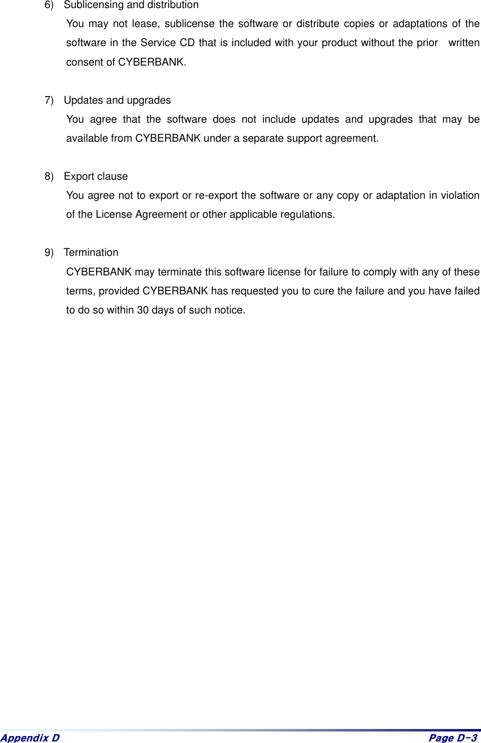 Dsshqgl{#G# Sdjh#G06#6)  Sublicensing and distribution You may not lease, sublicense the software or distribute copies or adaptations of the software in the Service CD that is included with your product without the prior  written consent of CYBERBANK.  7)  Updates and upgrades You agree that the software does not include updates and upgrades that may be available from CYBERBANK under a separate support agreement.      8) Export clause You agree not to export or re-export the software or any copy or adaptation in violation of the License Agreement or other applicable regulations.    9) Termination CYBERBANK may terminate this software license for failure to comply with any of these terms, provided CYBERBANK has requested you to cure the failure and you have failed to do so within 30 days of such notice.   