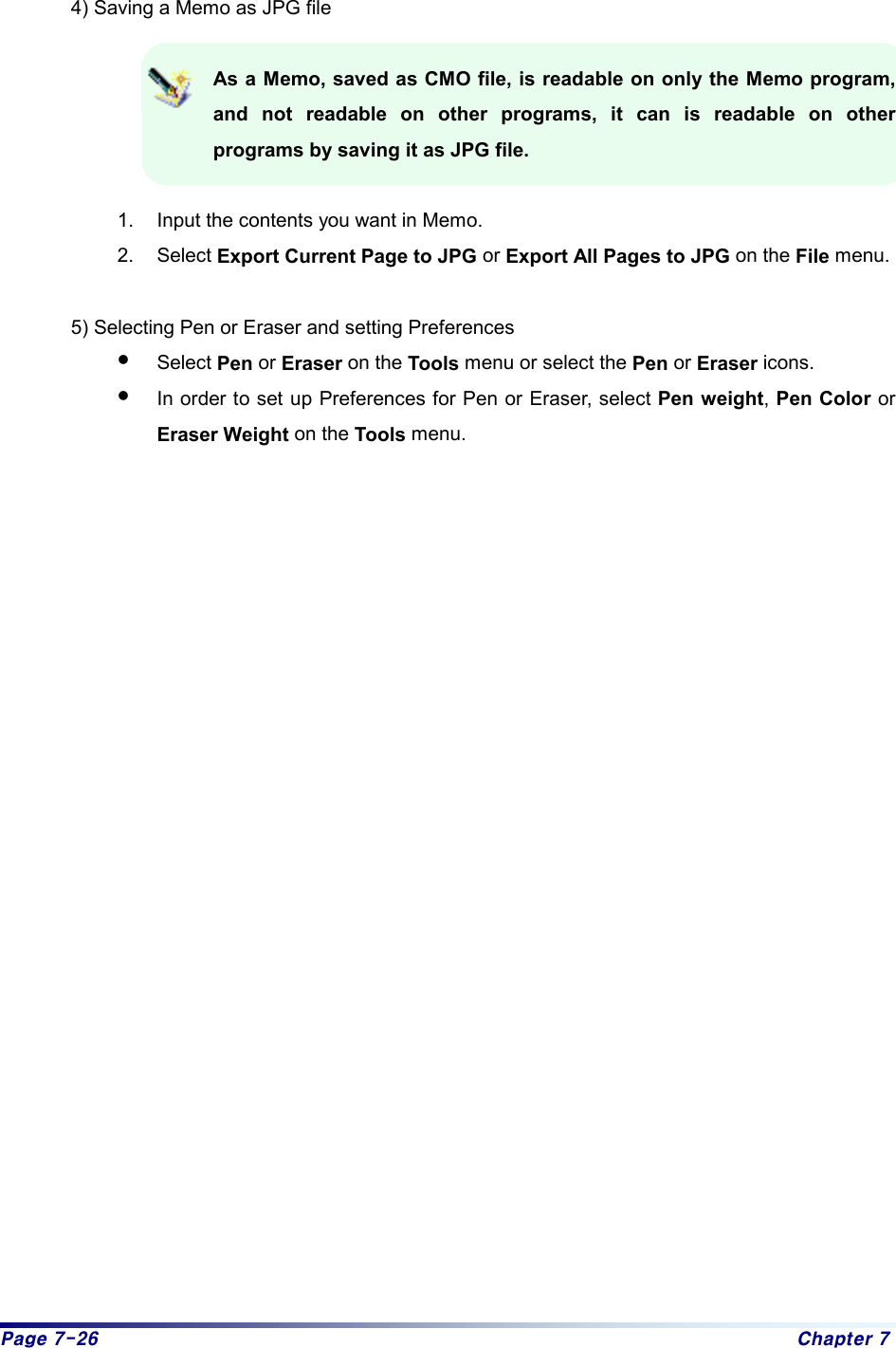 Page 7-26  Chapter 7  4) Saving a Memo as JPG file  As a Memo, saved as CMO file, is readable on only the Memo program, and not readable on other programs, it can is readable on other programs by saving it as JPG file.  1.  Input the contents you want in Memo. 2. Select Export Current Page to JPG or Export All Pages to JPG on the File menu.  5) Selecting Pen or Eraser and setting Preferences z Select Pen or Eraser on the Tools menu or select the Pen or Eraser icons. z In order to set up Preferences for Pen or Eraser, select Pen weight, Pen Color or Eraser Weight on the Tools menu. 