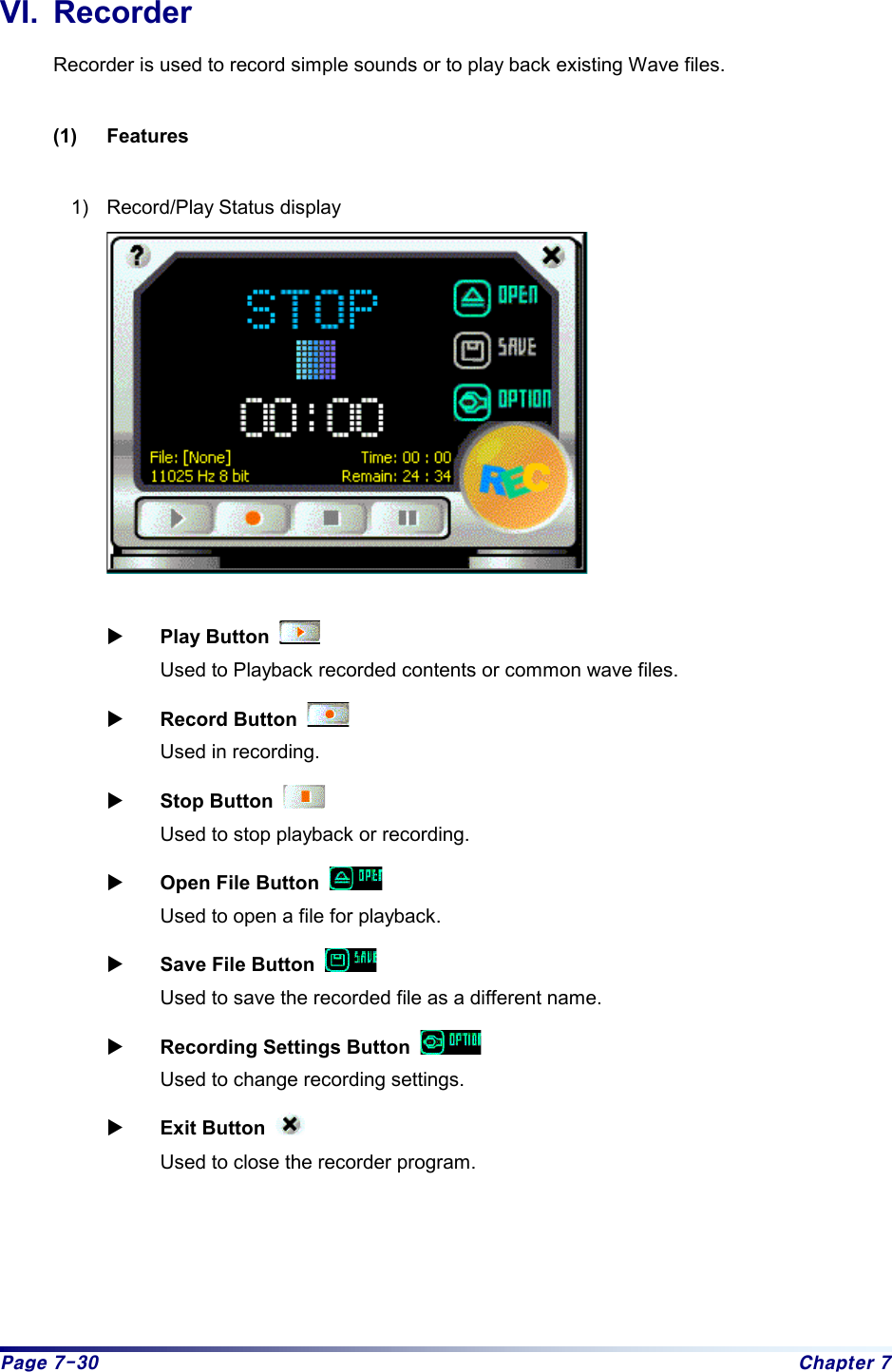 Page 7-30  Chapter 7 VI. Recorder Recorder is used to record simple sounds or to play back existing Wave files.    (1) Features  1)  Record/Play Status display    X Play Button     Used to Playback recorded contents or common wave files.   X Record Button     Used in recording.   X Stop Button     Used to stop playback or recording.   X Open File Button     Used to open a file for playback.   X Save File Button     Used to save the recorded file as a different name.   X Recording Settings Button     Used to change recording settings.   X Exit Button     Used to close the recorder program.      