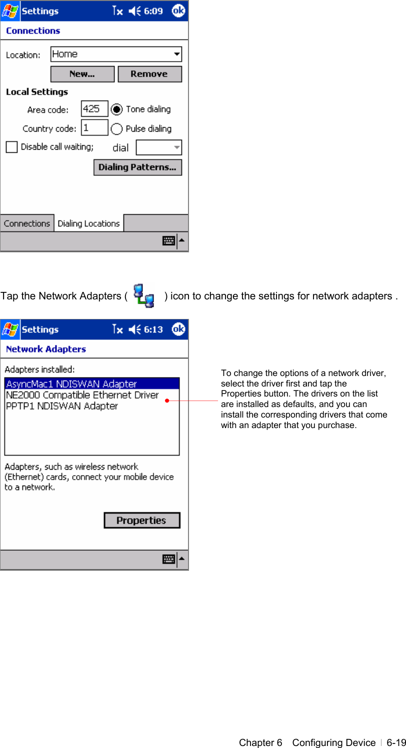  Chapter 6  Configuring Device  6-19                  Tap the Network Adapters (       ) icon to change the settings for network adapters .                     To change the options of a network driver, select the driver first and tap the Properties button. The drivers on the list are installed as defaults, and you can install the corresponding drivers that come with an adapter that you purchase. 