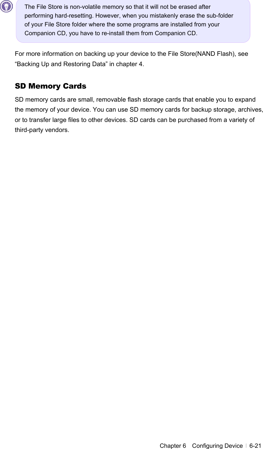 Chapter 6  Configuring Device  6-21      For more information on backing up your device to the File Store(NAND Flash), see “Backing Up and Restoring Data” in chapter 4.    SD Memory Cards SD memory cards are small, removable flash storage cards that enable you to expand the memory of your device. You can use SD memory cards for backup storage, archives, or to transfer large files to other devices. SD cards can be purchased from a variety of third-party vendors.  The File Store is non-volatile memory so that it will not be erased after performing hard-resetting. However, when you mistakenly erase the sub-folder of your File Store folder where the some programs are installed from your Companion CD, you have to re-install them from Companion CD. 