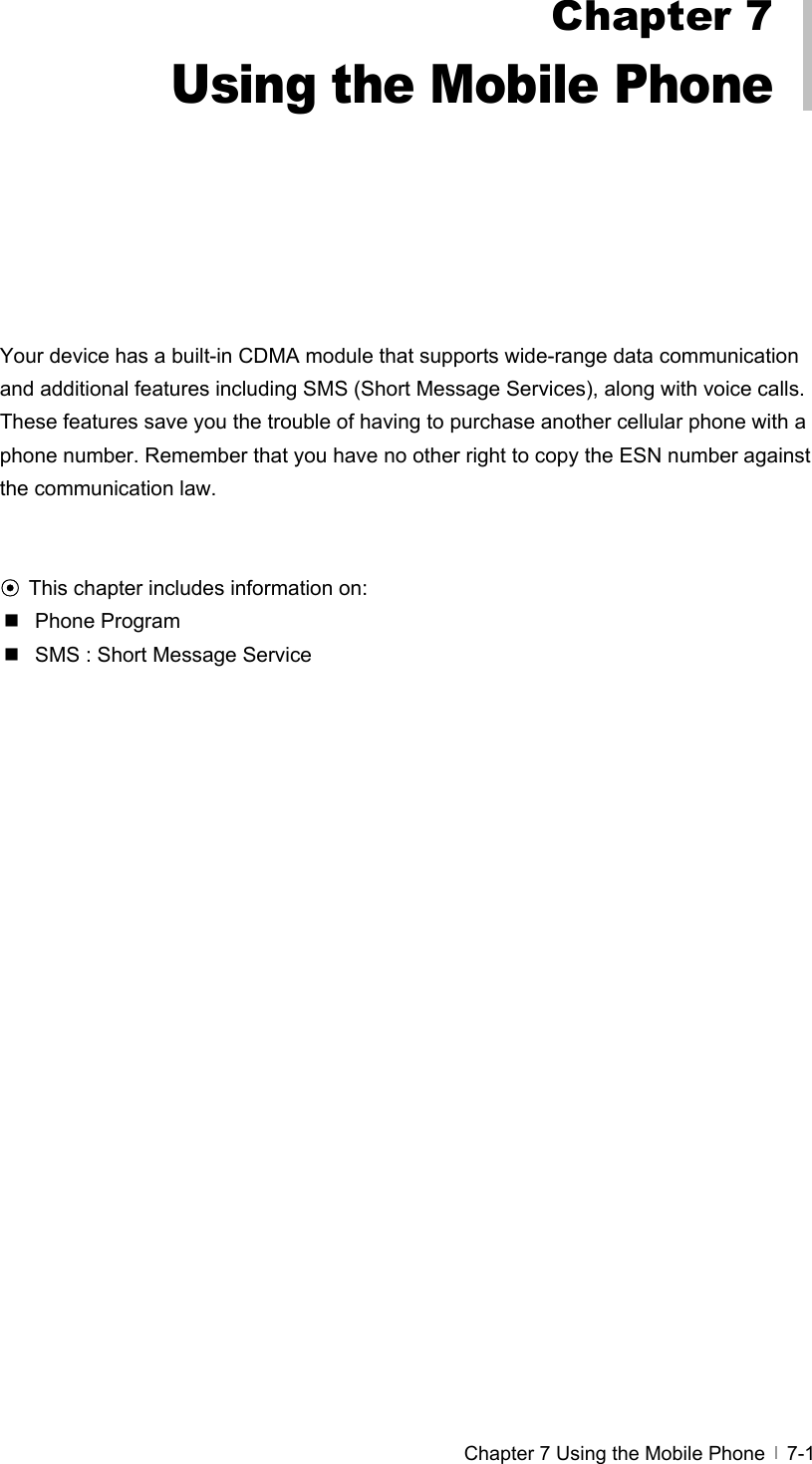  Chapter 7 Using the Mobile Phone   7-1         Your device has a built-in CDMA module that supports wide-range data communication and additional features including SMS (Short Message Services), along with voice calls. These features save you the trouble of having to purchase another cellular phone with a phone number. Remember that you have no other right to copy the ESN number against the communication law.     ⊙ This chapter includes information on:  Phone Program    SMS : Short Message Service     Chapter 7 Using the Mobile Phone 